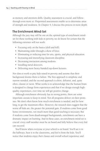 64 | Teaching with Poverty in Mind
as memory and attention skills. Quality assessment is crucial, and follow-
through even more so. Pinpointed assessments enable us to determine areas
of strength and weakness. In Chapter 4, I discuss this process in more depth.
The Enrichment Mind-Set
Although the jury may still be out on the optimal type of enrichment mind-
set for those working with kids in poverty, we do know for certain that the
following extremes will not work:
• Focusing only on the basics (drill and kill).
• Maintaining order through a show of force.
• Eliminating or reducing time for arts, sports, and physical education.
• Increasing and intensifying classroom discipline.
• Decreasing interaction among students.
• Installing metal detectors.
• Delivering more heavy-handed top-down lectures.
Nor does it work to pity kids raised in poverty and assume that their
background dooms them to failure. The first approach is simplistic and
narrow-minded, and the second approach is elitist, defeatist, and, quite
often, classist or racist. What works is to acknowledge that the human brain
is designed to change from experiences and that if we design enough high-
quality experiences, over time we will get positive change.
Although enrichment obviously has its strong points, there are some
important caveats to keep in mind. Not all programs deliver on their prom-
ises. We don’t often know how much enrichment is needed, and for how
long, to get the maximum effect. However, the research does suggest that the
worse off kids are, the greater the potential gain. If students come from good
home environments, not much more than good teaching is necessary. But
if students come from disadvantaged backgrounds, enrichment can have a
dramatic impact on learning. And in these cases, an enrichment mind-set is
crucial: every staff member must be on board and fully believe that every kid
can succeed.
You’ll know when everyone at your school is on board. You’ll see it in
the hallways, hear it in the classrooms, and feel it from the kids. You’ll
notice that students enjoy their classes and overall school experience and
 