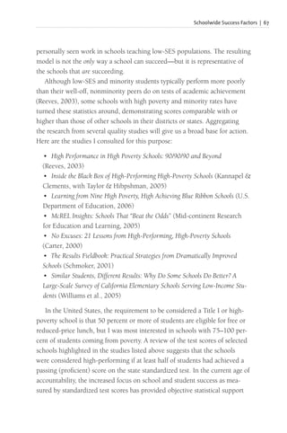 Schoolwide Success Factors | 67
personally seen work in schools teaching low-SES populations. The resulting
model is not the only way a school can succeed—but it is representative of
the schools that are succeeding.
Although low-SES and minority students typically perform more poorly
than their well-off, nonminority peers do on tests of academic achievement
(Reeves, 2003), some schools with high poverty and minority rates have
turned these statistics around, demonstrating scores comparable with or
higher than those of other schools in their districts or states. Aggregating
the research from several quality studies will give us a broad base for action.
Here are the studies I consulted for this purpose:
• High Performance in High Poverty Schools: 90/90/90 and Beyond
(Reeves, 2003)
• Inside the Black Box of High-Performing High-Poverty Schools (Kannapel &
Clements, with Taylor & Hibpshman, 2005)
• Learning from Nine High Poverty, High Achieving Blue Ribbon Schools (U.S.
Department of Education, 2006)
• McREL Insights: Schools That “Beat the Odds” (Mid-continent Research
for Education and Learning, 2005)
• No Excuses: 21 Lessons from High-Performing, High-Poverty Schools
(Carter, 2000)
• The Results Fieldbook: Practical Strategies from Dramatically Improved
Schools (Schmoker, 2001)
• Similar Students, Different Results: Why Do Some Schools Do Better? A
Large-Scale Survey of California Elementary Schools Serving Low-Income Stu-
dents (Williams et al., 2005)
In the United States, the requirement to be considered a Title I or high-
poverty school is that 50 percent or more of students are eligible for free or
reduced-price lunch, but I was most interested in schools with 75–100 per-
cent of students coming from poverty. A review of the test scores of selected
schools highlighted in the studies listed above suggests that the schools
were considered high-performing if at least half of students had achieved a
passing (proficient) score on the state standardized test. In the current age of
accountability, the increased focus on school and student success as mea-
sured by standardized test scores has provided objective statistical support
 