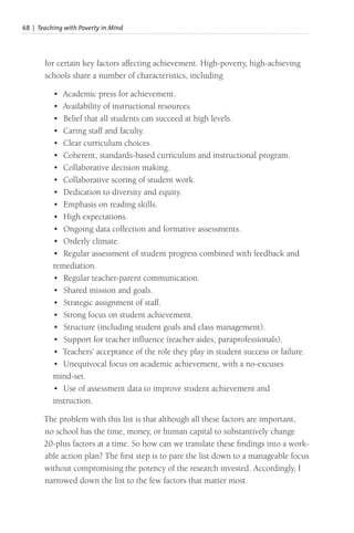 68 | Teaching with Poverty in Mind
for certain key factors affecting achievement. High-poverty, high-achieving
schools share a number of characteristics, including
• Academic press for achievement.
• Availability of instructional resources.
• Belief that all students can succeed at high levels.
• Caring staff and faculty.
• Clear curriculum choices.
• Coherent, standards-based curriculum and instructional program.
• Collaborative decision making.
• Collaborative scoring of student work.
• Dedication to diversity and equity.
• Emphasis on reading skills.
• High expectations.
• Ongoing data collection and formative assessments.
• Orderly climate.
• Regular assessment of student progress combined with feedback and
remediation.
• Regular teacher-parent communication.
• Shared mission and goals.
• Strategic assignment of staff.
• Strong focus on student achievement.
• Structure (including student goals and class management).
• Support for teacher influence (teacher aides, paraprofessionals).
• Teachers’ acceptance of the role they play in student success or failure.
• Unequivocal focus on academic achievement, with a no-excuses
mind-set.
• Use of assessment data to improve student achievement and
instruction.
The problem with this list is that although all these factors are important,
no school has the time, money, or human capital to substantively change
20-plus factors at a time. So how can we translate these findings into a work-
able action plan? The first step is to pare the list down to a manageable focus
without compromising the potency of the research invested. Accordingly, I
narrowed down the list to the few factors that matter most.
 