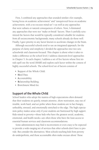 Schoolwide Success Factors | 69
First, I combined any approaches that sounded similar—for example,
“strong focus on academic achievement” and “unequivocal focus on academic
achievement, with a no-excuses mind-set”—as well as any approaches
that were subsets or natural consequences of others. Next, I eliminated
any approaches that were not “make-or-break” factors. Then I carefully scru-
tinized the factors that would be typically considered valuable for students
from all socioeconomic backgrounds; many schools already do those well.
Finally, I gave priority to any factor known to accelerate changes in the brain.
Although successful schools tend to use an integrated approach, for the
purpose of clarity and simplicity I divided the approaches into two sets:
schoolwide and classroom-focused. This chapter is about what it takes to
make a difference at the school level; I address classroom-level approaches
in Chapter 5. In each chapter, I address a set of five factors whose first ini-
tials spell out the word SHARE and explore each factor within the context of
highly successful schools. The school-level set of factors consists of
• Support of the Whole Child.
• Hard Data.
• Accountability.
• Relationship Building.
• Enrichment Mind-Set.
Support of the Whole Child
School leaders who adopt the mantra of high expectations often demand
that their students sit quietly, remain attentive, show motivation, stay out of
trouble, work hard, and act polite when those students are in fact hungry,
unhealthy, stressed, and emotionally stretched to the edge. The high expecta-
tions policy makes sense only if your students are buttressed by high support.
Kids raised in poverty—those kids who have the greatest social, academic,
emotional, and health needs—are often those who have the least access to
essential human services and classroom accommodations.
Some administrators may find it inconvenient or even crazy to be expected
to provide a wide-ranging net of services that other schools don’t have to pro-
vide. But consider the alternatives. Most schools teaching kids from poverty
do underperform, and those accountable often make excuses about “those
 