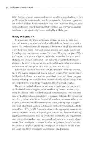70 | Teaching with Poverty in Mind
kids.” But kids who get wraparound support are able to stop dwelling on their
problems and limitations and to start focusing on the educational opportuni-
ties available to them. Until your school finds ways to address the social, emo-
tional, and health-related challenges that your kids face every day, academic
excellence is just a politically correct but highly unlikely goal.
Theory and Research
To understand why these services are needed, we must go back more
than half a century to Abraham Maslow’s (1943) hierarchy of needs, which
asserts that students cannot be expected to function at a high academic level
when their basic needs—for food, shelter, medical care, safety, family, and
friendships, for example—are unmet. There’s an old saying that goes, “When
you’re up to your neck in alligators, it’s hard to remember that your initial
objective was to drain the swamp.” For kids who are up to their necks in
alligators, the secret is to provide the services that reduce their distractions
and stressors and strengthen their ability to learn and succeed.
Schools that successfully educate low-SES students commonly incorpo-
rate a 360-degree wraparound student support system. Many administrators
build political alliances and work to gain school board and district support
in every way they can to enable them to move quickly and decisively. With-
out support from a wide range of agencies, the job is much tougher.
The ways schools do this are varied; some schools focus on one or two
much-needed areas of support, whereas others try to cover almost every-
thing. In addition to the standard range of support services, some students
may need additional accommodations to succeed. Kids raised in poverty are
more likely to have disabilities than middle- and upper-income kids are. As
a result, educators should be extra vigilant in discovering ways to support
their least advantaged learners. All students with active Individualized Edu-
cation Plans (IEPs) or 504 Plans are entitled to the appropriate accommoda-
tions to empower them to fully participate in state- and districtwide testing.
Legally, accommodations must be specified in the IEP, but this requirement
does not prohibit teachers from using good judgment with resource alloca-
tion or from making the occasional sensible exception to the rule. Accom-
modations as simple as providing a quiet place for a student to take a test
can lessen the effects of students’ disabilities or disadvantages.
 