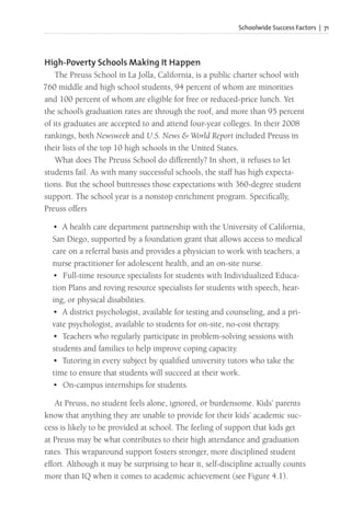 Schoolwide Success Factors | 71
High-Poverty Schools Making It Happen
The Preuss School in La Jolla, California, is a public charter school with
760 middle and high school students, 94 percent of whom are minorities
and 100 percent of whom are eligible for free or reduced-price lunch. Yet
the school’s graduation rates are through the roof, and more than 95 percent
of its graduates are accepted to and attend four-year colleges. In their 2008
rankings, both Newsweek and U.S. News & World Report included Preuss in
their lists of the top 10 high schools in the United States.
What does The Preuss School do differently? In short, it refuses to let
students fail. As with many successful schools, the staff has high expecta-
tions. But the school buttresses those expectations with 360-degree student
support. The school year is a nonstop enrichment program. Specifically,
Preuss offers
• A health care department partnership with the University of California,
San Diego, supported by a foundation grant that allows access to medical
care on a referral basis and provides a physician to work with teachers, a
nurse practitioner for adolescent health, and an on-site nurse.
• Full-time resource specialists for students with Individualized Educa-
tion Plans and roving resource specialists for students with speech, hear-
ing, or physical disabilities.
• A district psychologist, available for testing and counseling, and a pri-
vate psychologist, available to students for on-site, no-cost therapy.
• Teachers who regularly participate in problem-solving sessions with
students and families to help improve coping capacity.
• Tutoring in every subject by qualified university tutors who take the
time to ensure that students will succeed at their work.
• On-campus internships for students.
At Preuss, no student feels alone, ignored, or burdensome. Kids’ parents
know that anything they are unable to provide for their kids’ academic suc-
cess is likely to be provided at school. The feeling of support that kids get
at Preuss may be what contributes to their high attendance and graduation
rates. This wraparound support fosters stronger, more disciplined student
effort. Although it may be surprising to hear it, self-discipline actually counts
more than IQ when it comes to academic achievement (see Figure 4.1).
 