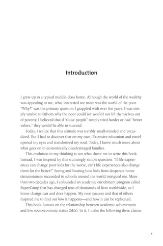 1
Introduction
I grew up in a typical middle-class home. Although the world of the wealthy
was appealing to me, what interested me more was the world of the poor.
“Why?” was the primary question I grappled with over the years. I was sim-
ply unable to fathom why the poor could (or would) not lift themselves out
of poverty. I believed that if “those people” simply tried harder or had “better
values,” they would be able to succeed.
Today, I realize that this attitude was terribly small-minded and preju-
diced. But I had to discover that on my own. Extensive education and travel
opened my eyes and transformed my soul. Today, I know much more about
what goes on in economically disadvantaged families.
This evolution in my thinking is not what drove me to write this book.
Instead, I was inspired by this stunningly simple question: “If life experi-
ences can change poor kids for the worse, can’t life experiences also change
them for the better?” Seeing and hearing how kids from desperate home
circumstances succeeded in schools around the world intrigued me. More
than two decades ago, I cofounded an academic enrichment program called
SuperCamp that has changed tens of thousands of lives worldwide, so I
know change can and does happen. My own success and that of others
inspired me to find out how it happens—and how it can be replicated.
This book focuses on the relationship between academic achievement
and low socioeconomic status (SES). In it, I make the following three claims:
 