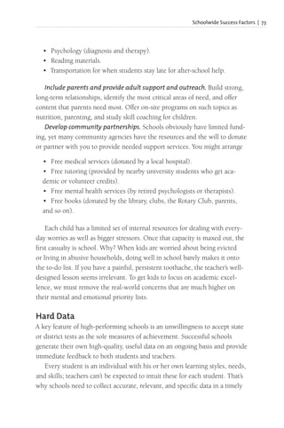 Schoolwide Success Factors | 73
• Psychology (diagnosis and therapy).
• Reading materials.
• Transportation for when students stay late for after-school help.
Include parents and provide adult support and outreach. Build strong,
long-term relationships, identify the most critical areas of need, and offer
content that parents need most. Offer on-site programs on such topics as
nutrition, parenting, and study skill coaching for children.
Develop community partnerships. Schools obviously have limited fund-
ing, yet many community agencies have the resources and the will to donate
or partner with you to provide needed support services. You might arrange
• Free medical services (donated by a local hospital).
• Free tutoring (provided by nearby university students who get aca-
demic or volunteer credits).
• Free mental health services (by retired psychologists or therapists).
• Free books (donated by the library, clubs, the Rotary Club, parents,
and so on).
Each child has a limited set of internal resources for dealing with every-
day worries as well as bigger stressors. Once that capacity is maxed out, the
first casualty is school. Why? When kids are worried about being evicted
or living in abusive households, doing well in school barely makes it onto
the to-do list. If you have a painful, persistent toothache, the teacher’s well-
designed lesson seems irrelevant. To get kids to focus on academic excel-
lence, we must remove the real-world concerns that are much higher on
their mental and emotional priority lists.
Hard Data
A key feature of high-performing schools is an unwillingness to accept state
or district tests as the sole measures of achievement. Successful schools
generate their own high-quality, useful data on an ongoing basis and provide
immediate feedback to both students and teachers.
Every student is an individual with his or her own learning styles, needs,
and skills; teachers can’t be expected to intuit these for each student. That’s
why schools need to collect accurate, relevant, and specific data in a timely
 