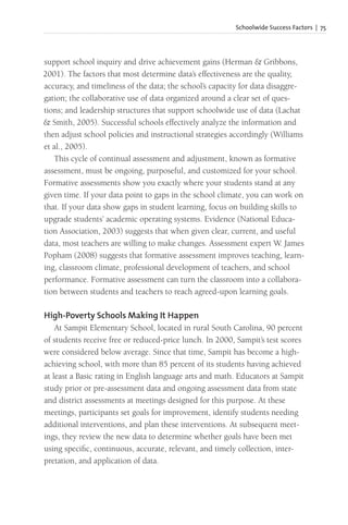 Schoolwide Success Factors | 75
support school inquiry and drive achievement gains (Herman & Gribbons,
2001). The factors that most determine data’s effectiveness are the quality,
accuracy, and timeliness of the data; the school’s capacity for data disaggre-
gation; the collaborative use of data organized around a clear set of ques-
tions; and leadership structures that support schoolwide use of data (Lachat
& Smith, 2005). Successful schools effectively analyze the information and
then adjust school policies and instructional strategies accordingly (Williams
et al., 2005).
This cycle of continual assessment and adjustment, known as formative
assessment, must be ongoing, purposeful, and customized for your school.
Formative assessments show you exactly where your students stand at any
given time. If your data point to gaps in the school climate, you can work on
that. If your data show gaps in student learning, focus on building skills to
upgrade students’ academic operating systems. Evidence (National Educa-
tion Association, 2003) suggests that when given clear, current, and useful
data, most teachers are willing to make changes. Assessment expert W. James
Popham (2008) suggests that formative assessment improves teaching, learn-
ing, classroom climate, professional development of teachers, and school
performance. Formative assessment can turn the classroom into a collabora-
tion between students and teachers to reach agreed-upon learning goals.
High-Poverty Schools Making It Happen
At Sampit Elementary School, located in rural South Carolina, 90 percent
of students receive free or reduced-price lunch. In 2000, Sampit’s test scores
were considered below average. Since that time, Sampit has become a high-
achieving school, with more than 85 percent of its students having achieved
at least a Basic rating in English language arts and math. Educators at Sampit
study prior or pre-assessment data and ongoing assessment data from state
and district assessments at meetings designed for this purpose. At these
meetings, participants set goals for improvement, identify students needing
additional interventions, and plan these interventions. At subsequent meet-
ings, they review the new data to determine whether goals have been met
using specific, continuous, accurate, relevant, and timely collection, inter-
pretation, and application of data.
 