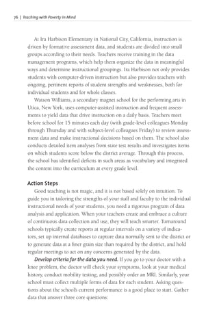 76 | Teaching with Poverty in Mind
At Ira Harbison Elementary in National City, California, instruction is
driven by formative assessment data, and students are divided into small
groups according to their needs. Teachers receive training in the data
management programs, which help them organize the data in meaningful
ways and determine instructional groupings. Ira Harbison not only provides
students with computer-driven instruction but also provides teachers with
ongoing, pertinent reports of student strengths and weaknesses, both for
individual students and for whole classes.
Watson Williams, a secondary magnet school for the performing arts in
Utica, New York, uses computer-assisted instruction and frequent assess-
ments to yield data that drive instruction on a daily basis. Teachers meet
before school for 15 minutes each day (with grade-level colleagues Monday
through Thursday and with subject-level colleagues Friday) to review assess-
ment data and make instructional decisions based on them. The school also
conducts detailed item analyses from state test results and investigates items
on which students score below the district average. Through this process,
the school has identified deficits in such areas as vocabulary and integrated
the content into the curriculum at every grade level.
Action Steps
Good teaching is not magic, and it is not based solely on intuition. To
guide you in tailoring the strengths of your staff and faculty to the individual
instructional needs of your students, you need a rigorous program of data
analysis and application. When your teachers create and embrace a culture
of continuous data collection and use, they will teach smarter. Turnaround
schools typically create reports at regular intervals on a variety of indica-
tors, set up internal databases to capture data normally sent to the district or
to generate data at a finer grain size than required by the district, and hold
regular meetings to act on any concerns generated by the data.
Develop criteria for the data you need. If you go to your doctor with a
knee problem, the doctor will check your symptoms, look at your medical
history, conduct mobility testing, and possibly order an MRI. Similarly, your
school must collect multiple forms of data for each student. Asking ques-
tions about the school’s current performance is a good place to start. Gather
data that answer three core questions:
 