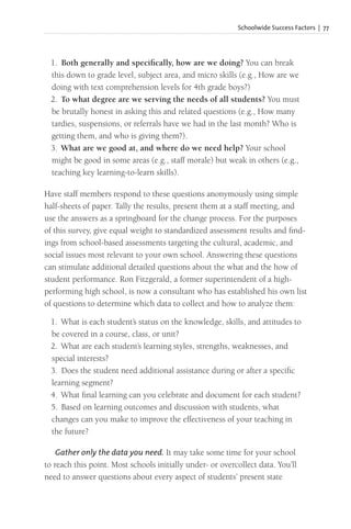 Schoolwide Success Factors | 77
1. Both generally and specifically, how are we doing? You can break
this down to grade level, subject area, and micro skills (e.g., How are we
doing with text comprehension levels for 4th grade boys?)
2. To what degree are we serving the needs of all students? You must
be brutally honest in asking this and related questions (e.g., How many
tardies, suspensions, or referrals have we had in the last month? Who is
getting them, and who is giving them?).
3. What are we good at, and where do we need help? Your school
might be good in some areas (e.g., staff morale) but weak in others (e.g.,
teaching key learning-to-learn skills).
Have staff members respond to these questions anonymously using simple
half-sheets of paper. Tally the results, present them at a staff meeting, and
use the answers as a springboard for the change process. For the purposes
of this survey, give equal weight to standardized assessment results and find-
ings from school-based assessments targeting the cultural, academic, and
social issues most relevant to your own school. Answering these questions
can stimulate additional detailed questions about the what and the how of
student performance. Ron Fitzgerald, a former superintendent of a high-
performing high school, is now a consultant who has established his own list
of questions to determine which data to collect and how to analyze them:
1. What is each student’s status on the knowledge, skills, and attitudes to
be covered in a course, class, or unit?
2. What are each student’s learning styles, strengths, weaknesses, and
special interests?
3. Does the student need additional assistance during or after a specific
learning segment?
4. What final learning can you celebrate and document for each student?
5. Based on learning outcomes and discussion with students, what
changes can you make to improve the effectiveness of your teaching in
the future?
Gather only the data you need. It may take some time for your school
to reach this point. Most schools initially under- or overcollect data. You’ll
need to answer questions about every aspect of students’ present state
 