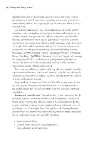 78 | Teaching with Poverty in Mind
of performance, but too much data can overwhelm a staff. Keep yourself
sane by setting a limited number of measurable achievement goals for the
lowest-scoring students and targeting the specific standards where achieve-
ment is lowest.
Use multiple data sources (e.g., interim classroom test results, student
portfolios, teacher-created strength analyses, or schoolwide student inven-
tories) to answer your questions and different data sets to provide differ-
ent kinds of information about student performance. Resist the common
temptation to use a single form of data to understand your students; it won’t
be enough. To be useful, data sets must focus on the academic issues that
matter most, including working memory (Automated Working Memory
Assessment [AWMA], Working Memory Rating Scale [WMRS], or Working
Memory Test Battery [WMTB-C]); language (Speed and Capacity of Language
Processing Test [SCOLP]); and sequencing and processing (Woodcock-
Johnson III). These skills enhance students’ abilities to meet academic
requirements, and all of them can be honed.
The better your school gets at data gathering, the more specific your data
requirements will become. But first and foremost, your data must be specific,
continuous, accurate, relevant, and fast. SCARF is a handy mnemonic to keep
these essential qualities in mind.
Keep tweaking the quantity of data. You’ll be able to mine existing data
by collecting and managing relevant information on school performance
and characteristics. But you’ll also need the relatively new data forms men-
tioned above.
Analyze and share the data. You will need to be able to translate data for
educators, parents, community members, and policymakers, so your data
should be user-friendly. You may have some in-house resources to do this
for you, but if not, you may be able to get help from a nearby university or
psychologist or a data analysis firm. Although the task of comprehensive
data collection and analysis may seem daunting, there are many simple and
easy-to-understand visual tools available, including
• Spreadsheet databases.
• Column charts that allow visual comparison.
• Pareto charts to identify priorities.
 