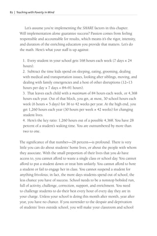 82 | Teaching with Poverty in Mind
Let’s assume you’re implementing the SHARE factors in this chapter.
Will implementation alone guarantee success? Passion comes from feeling
responsible and accountable for results, which means it’s the rigor, intensity,
and duration of the enriching education you provide that matters. Let’s do
the math. Here’s what your staff is up against:
1. Every student in your school gets 168 hours each week (7 days × 24
hours).
2. Subtract the time kids spend on sleeping, eating, grooming, dealing
with medical and transportation issues, looking after siblings, moving, and
dealing with family emergencies and a host of other disruptions (12–13
hours per day × 7 days = 84–91 hours).
3. That leaves each child with a maximum of 84 hours each week, or 4,368
hours each year. Out of that block, you get, at most, 30 school hours each
week (6 hours × 5 days) for 36 to 42 weeks per year. At the high end, you
get 1,260 hours each year (30 hours per week × 42 weeks) for changing
student lives.
4. Here’s the key ratio: 1,260 hours out of a possible 4,368. You have 28
percent of a student’s waking time. You are outnumbered by more than
two to one.
The significance of that number—28 percent—is profound. There is very
little you can do about students’ home lives, or about the people with whom
they associate. With the small proportion of their lives that you do have
access to, you cannot afford to waste a single class or school day. You cannot
afford to put a student down or treat him unfairly. You cannot afford to bore
a student or fail to engage her in class. You cannot suspend a student for
anything frivolous; in fact, the more days students spend out of school, the
less chance you have of success. School needs to be a nonstop bobsled run,
full of activity, challenge, correction, support, and enrichment. You need
to challenge students to do their best every hour of every day they are in
your charge. Unless your school is doing this month after month, year after
year, you have no chance. If you surrender to the despair and deprivation
of students’ lives outside school, you will make your classroom and school
 