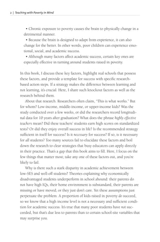 2 | Teaching with Poverty in Mind
• Chronic exposure to poverty causes the brain to physically change in a
detrimental manner.
• Because the brain is designed to adapt from experience, it can also
change for the better. In other words, poor children can experience emo-
tional, social, and academic success.
• Although many factors affect academic success, certain key ones are
especially effective in turning around students raised in poverty.
In this book, I discuss these key factors, highlight real schools that possess
these factors, and provide a template for success with specific research-
based action steps. If a strategy makes the difference between learning and
not learning, it’s crucial. Here, I share such knockout factors as well as the
research behind them.
About that research. Researchers often claim, “This is what works.” But
for whom? Low-income, middle-income, or upper-income kids? Was the
study conducted over a few weeks, or did the researchers record longitudi-
nal data for 10 years after graduation? What does the phrase highly effective
teachers mean? Did these teachers’ students earn high scores on standardized
tests? Or did they enjoy overall success in life? Is the recommended strategy
sufficient in itself for success? Is it necessary for success? If so, is it necessary
for all students? Too many sources fail to elucidate these factors and boil
down the research to clear strategies that busy educators can apply directly
in their practice. That’s a gap that this book aims to fill. Here, I focus on the
few things that matter most; take any one of these factors out, and you’re
likely to fail.
Why is there such a stark disparity in academic achievement between
low-SES and well-off students? Theories explaining why economically
disadvantaged students underperform in school abound: their parents do
not have high IQs, their home environment is substandard, their parents are
missing or have moved, or they just don’t care. Yet these assumptions just
perpetuate the problem. A proportion of kids raised in poverty do succeed,
so we know that a high income level is not a necessary and sufficient condi-
tion for academic success. It’s true that many poor students have not suc-
ceeded, but that’s due less to parents than to certain school-site variables that
may surprise you.
 