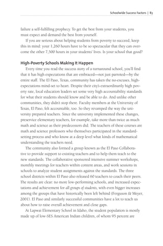 Schoolwide Success Factors | 83
failure a self-fulfilling prophecy. To get the best from your students, you
must expect and demand the best from yourself.
If you are serious about helping students from poverty to succeed, keep
this in mind: your 1,260 hours have to be so spectacular that they can over-
come the other 7,500 hours in your students’ lives. Is your school that good?
High-Poverty Schools Making It Happen
Every time you read the success story of a turnaround school, you’ll find
that it has high expectations that are embraced—not just parroted—by the
entire staff. The El Paso, Texas, community has taken the no-excuses, high-
expectations mind-set to heart. Despite their city’s extraordinarily high pov-
erty rate, local education leaders set some very high accountability standards
for what their students should know and be able to do. And unlike other
communities, they didn’t stop there. Faculty members at the University of
Texas, El Paso, felt accountable, too. So they revamped the way the uni-
versity prepared teachers. Since the university implemented these changes,
preservice elementary teachers, for example, take more than twice as much
math and science as their predecessors did. The teachers of these courses are
math and science professors who themselves participated in the standard-
setting process and who know at a deep level what kinds of mathematical
understanding the teachers need.
The community also formed a group known as the El Paso Collabora-
tive to provide support to existing teachers and to help them teach to the
new standards. The collaborative sponsored intensive summer workshops,
monthly meetings for teachers within content areas, and work sessions in
schools to analyze student assignments against the standards. The three
school districts within El Paso also released 60 teachers to coach their peers.
The results are clear: no more low-performing schools, and increased expec-
tations and achievement for all groups of students, with even bigger increases
among the groups that have historically been left behind (Ferguson & Meyer,
2001). El Paso and similarly successful communities have a lot to teach us
about how to raise overall achievement and close gaps.
At Lapwai Elementary School in Idaho, the student population is mostly
made up of low-SES American Indian children, of whom 95 percent are
 