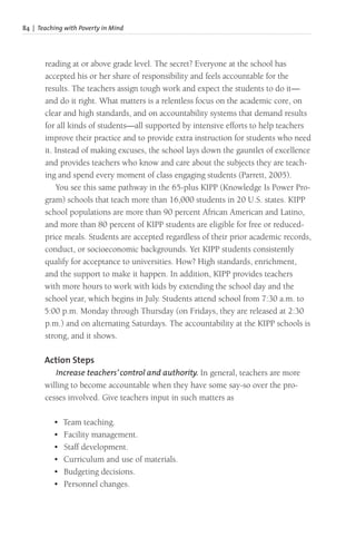 84 | Teaching with Poverty in Mind
reading at or above grade level. The secret? Everyone at the school has
accepted his or her share of responsibility and feels accountable for the
results. The teachers assign tough work and expect the students to do it—
and do it right. What matters is a relentless focus on the academic core, on
clear and high standards, and on accountability systems that demand results
for all kinds of students—all supported by intensive efforts to help teachers
improve their practice and to provide extra instruction for students who need
it. Instead of making excuses, the school lays down the gauntlet of excellence
and provides teachers who know and care about the subjects they are teach-
ing and spend every moment of class engaging students (Parrett, 2005).
You see this same pathway in the 65-plus KIPP (Knowledge Is Power Pro-
gram) schools that teach more than 16,000 students in 20 U.S. states. KIPP
school populations are more than 90 percent African American and Latino,
and more than 80 percent of KIPP students are eligible for free or reduced-
price meals. Students are accepted regardless of their prior academic records,
conduct, or socioeconomic backgrounds. Yet KIPP students consistently
qualify for acceptance to universities. How? High standards, enrichment,
and the support to make it happen. In addition, KIPP provides teachers
with more hours to work with kids by extending the school day and the
school year, which begins in July. Students attend school from 7:30 a.m. to
5:00 p.m. Monday through Thursday (on Fridays, they are released at 2:30
p.m.) and on alternating Saturdays. The accountability at the KIPP schools is
strong, and it shows.
Action Steps
Increase teachers’ control and authority. In general, teachers are more
willing to become accountable when they have some say-so over the pro-
cesses involved. Give teachers input in such matters as
• Team teaching.
• Facility management.
• Staff development.
• Curriculum and use of materials.
• Budgeting decisions.
• Personnel changes.
 