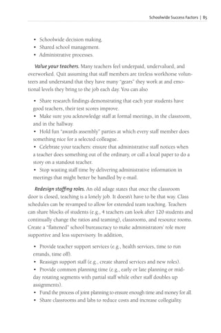 Schoolwide Success Factors | 85
• Schoolwide decision making.
• Shared school management.
• Administrative processes.
Value your teachers. Many teachers feel underpaid, undervalued, and
overworked. Quit assuming that staff members are tireless workhorse volun-
teers and understand that they have many “gears” they work at and emo-
tional levels they bring to the job each day. You can also
• Share research findings demonstrating that each year students have
good teachers, their test scores improve.
• Make sure you acknowledge staff at formal meetings, in the classroom,
and in the hallway.
• Hold fun “awards assembly” parties at which every staff member does
something nice for a selected colleague.
• Celebrate your teachers: ensure that administrative staff notices when
a teacher does something out of the ordinary, or call a local paper to do a
story on a standout teacher.
• Stop wasting staff time by delivering administrative information in
meetings that might better be handled by e-mail.
Redesign staffing roles. An old adage states that once the classroom
door is closed, teaching is a lonely job. It doesn’t have to be that way. Class
schedules can be revamped to allow for extended team teaching. Teachers
can share blocks of students (e.g., 4 teachers can look after 120 students and
continually change the ratios and teaming), classrooms, and resource rooms.
Create a “flattened” school bureaucracy to make administrators’ role more
supportive and less supervisory. In addition,
• Provide teacher support services (e.g., health services, time to run
errands, time off).
• Reassign support staff (e.g., create shared services and new roles).
• Provide common planning time (e.g., early or late planning or mid-
day rotating segments with partial staff while other staff doubles up
assignments).
• Fund the process of joint planning to ensure enough time and money for all.
• Share classrooms and labs to reduce costs and increase collegiality.
 