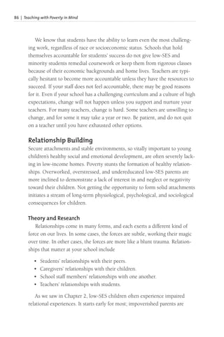 86 | Teaching with Poverty in Mind
We know that students have the ability to learn even the most challeng-
ing work, regardless of race or socioeconomic status. Schools that hold
themselves accountable for students’ success do not give low-SES and
minority students remedial coursework or keep them from rigorous classes
because of their economic backgrounds and home lives. Teachers are typi-
cally hesitant to become more accountable unless they have the resources to
succeed. If your staff does not feel accountable, there may be good reasons
for it. Even if your school has a challenging curriculum and a culture of high
expectations, change will not happen unless you support and nurture your
teachers. For many teachers, change is hard. Some teachers are unwilling to
change, and for some it may take a year or two. Be patient, and do not quit
on a teacher until you have exhausted other options.
Relationship Building
Secure attachments and stable environments, so vitally important to young
children’s healthy social and emotional development, are often severely lack-
ing in low-income homes. Poverty stunts the formation of healthy relation-
ships. Overworked, overstressed, and undereducated low-SES parents are
more inclined to demonstrate a lack of interest in and neglect or negativity
toward their children. Not getting the opportunity to form solid attachments
initiates a stream of long-term physiological, psychological, and sociological
consequences for children.
Theory and Research
Relationships come in many forms, and each exerts a different kind of
force on our lives. In some cases, the forces are subtle, working their magic
over time. In other cases, the forces are more like a blunt trauma. Relation-
ships that matter at your school include
• Students’ relationships with their peers.
• Caregivers’ relationships with their children.
• School staff members’ relationships with one another.
• Teachers’ relationships with students.
As we saw in Chapter 2, low-SES children often experience impaired
relational experiences. It starts early for most; impoverished parents are
 