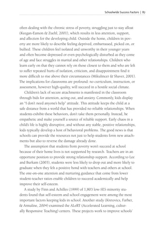Schoolwide Success Factors | 87
often dealing with the chronic stress of poverty, struggling just to stay afloat
(Keegan-Eamon & Zuehl, 2001), which results in less attention, support,
and affection for the developing child. Outside the home, children in pov-
erty are more likely to describe feeling deprived, embarrassed, picked on, or
bullied. These children feel isolated and unworthy in their younger years
and often become depressed or even psychologically disturbed as they come
of age and face struggles in marital and other relationships. Children who
learn early on that they cannot rely on those closest to them and who are left
to suffer repeated hurts of isolation, criticism, and disappointment find it
more difficult to rise above their circumstances (Mikulincer & Shaver, 2001).
The implications for classrooms are profound: no curriculum, instruction, or
assessment, however high-quality, will succeed in a hostile social climate.
Children’s lack of secure attachments is manifested in the classroom
through bids for attention, acting out, and anxiety. Commonly, kids display
an “I don’t need anyone’s help” attitude. This attitude keeps the child at a
safe distance from a world that has provided no reliable relationships. When
students exhibit these behaviors, don’t take them personally. Instead, be
empathetic and make yourself a source of reliable support. Early chaos in a
child’s life is highly disruptive, and without any stable, positive relationships,
kids typically develop a host of behavioral problems. The good news is that
schools can provide the resources not just to help students form new attach-
ments but also to reverse the damage already done.
The assumption that students from poverty won’t succeed at school
because of their home lives is not supported by research. Teachers are in an
opportune position to provide strong relationship support. According to Lee
and Burkam (2003), students were less likely to drop out and more likely to
graduate when they felt a positive bond with teachers and others at school.
The one-on-one attention and nurturing guidance that come from lower
student-teacher ratios enable children to succeed academically and help
improve their self-esteem.
A study by Finn and Achilles (1999) of 1,803 low-SES minority stu-
dents found that self-esteem and school engagement were among the most
important factors keeping kids in school. Another study (Kretovics, Farber,
& Armaline, 2004) examined the ALeRT (Accelerated Learning, cultur-
ally Responsive Teaching) centers. These projects work to improve schools’
 