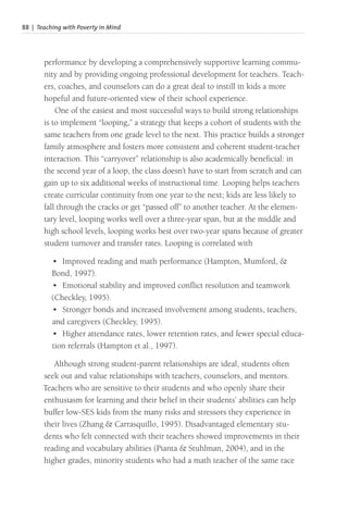 88 | Teaching with Poverty in Mind
performance by developing a comprehensively supportive learning commu-
nity and by providing ongoing professional development for teachers. Teach-
ers, coaches, and counselors can do a great deal to instill in kids a more
hopeful and future-oriented view of their school experience.
One of the easiest and most successful ways to build strong relationships
is to implement “looping,” a strategy that keeps a cohort of students with the
same teachers from one grade level to the next. This practice builds a stronger
family atmosphere and fosters more consistent and coherent student-teacher
interaction. This “carryover” relationship is also academically beneficial: in
the second year of a loop, the class doesn’t have to start from scratch and can
gain up to six additional weeks of instructional time. Looping helps teachers
create curricular continuity from one year to the next; kids are less likely to
fall through the cracks or get “passed off” to another teacher. At the elemen-
tary level, looping works well over a three-year span, but at the middle and
high school levels, looping works best over two-year spans because of greater
student turnover and transfer rates. Looping is correlated with
• Improved reading and math performance (Hampton, Mumford, &
Bond, 1997).
• Emotional stability and improved conflict resolution and teamwork
(Checkley, 1995).
• Stronger bonds and increased involvement among students, teachers,
and caregivers (Checkley, 1995).
• Higher attendance rates, lower retention rates, and fewer special educa-
tion referrals (Hampton et al., 1997).
Although strong student-parent relationships are ideal, students often
seek out and value relationships with teachers, counselors, and mentors.
Teachers who are sensitive to their students and who openly share their
enthusiasm for learning and their belief in their students’ abilities can help
buffer low-SES kids from the many risks and stressors they experience in
their lives (Zhang & Carrasquillo, 1995). Disadvantaged elementary stu-
dents who felt connected with their teachers showed improvements in their
reading and vocabulary abilities (Pianta & Stuhlman, 2004), and in the
higher grades, minority students who had a math teacher of the same race
 