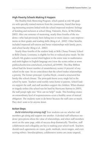 Schoolwide Success Factors | 91
High-Poverty Schools Making It Happen
The Healthy Kids Mentoring Program, which paired at-risk 4th grad-
ers with specially trained mentors from the community, found that keep-
ing mentoring sessions linked with the school improved students’ feelings
of bonding and inclusion at school (King, Vidourek, Davis, & McClellan,
2002). After one semester of mentoring, nearly three-fourths of the stu-
dents—who had previously been failing two or more classes—saw improve-
ments in their grades and reading skills (King et al., 2002). Other benefits
included improved self-esteem and better relationships with family, peers,
and school faculty (King et al., 2002).
Nearly three-fourths of the student body at Belle Chasse Primary School
in Belle Chasse, Louisiana, is eligible for free or reduced-price meals. Yet the
school’s 4th graders scored third-highest in the entire state in mathematics
and sixth-highest in English language arts (view the scores online at www.
publicschoolreview.com/school_ov/school_id/34499). This Blue Ribbon
school had the fewest number of unsatisfactory scores (4 percent) of any
school in the state. It’s no coincidence that the school makes relationships
a priority. The former principal, Cynthia Hoyle, created a structured but
family-like school climate. The principals know every single kid in the
school by name. Teachers send weekly notes home to parents. School lead-
ers support the staff, and staff members support the children. When disaster
or tragedy strikes (the school was hit hard by Hurricane Katrina in 2005),
the staff jumps right into “How can we help?” mode. This bonding creates
an extraordinary level of responsiveness—even a healthy sense of mutual
obligation. The students want to do better because the staff cares so much.
They don’t want to let anyone down.
Action Steps
Build relationships among staff. Your students can see whether staff
members get along and support one another. A divided staff influences stu-
dents’ perceptions about the value of relationships, and when staff members
aren’t on the same page, odds of success drop dramatically. Therefore, staff
collaboration and collegiality are key to making your school work. Teachers
should reach agreements on vision, goals, methods, micro-targets, and even
scoring rubrics. Interdisciplinary, collaborative teams can create targeted,
 