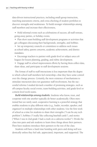 92 | Teaching with Poverty in Mind
data-driven instructional practices, including small-group instruction,
matching assessment criteria, and cross-checking of student portfolios to
discover strengths and weaknesses. To build stronger relationships among
staff members and increase their effectiveness,
• Hold informal events such as celebrations of success, all-staff retreats,
going-away parties, or holiday events.
• Plan short team-building staff development programs or activities that
get colleagues discussing their backgrounds, strengths, and hobbies.
• Set up temporary councils or committees to address such issues
as school safety, parent concerns, academic achievement, and district
mandates.
• Encourage teachers to partner with grade-level or subject-area col-
leagues for lesson planning, grading, and rubric development.
• Engage staff in school improvement efforts by having them collect data,
share ideas, and participate in staff development sessions.
The format of staff-to-staff interactions is less important than the degree
to which school staff members feel ownership—that they have some control
over the change process. Certainly, the mere existence of mechanisms to
stimulate interaction does not guarantee staff involvement, but the suc-
cessful reforms I studied devised a number of promising strategies, such as
off-campus faculty social events, team-building activities, and grade-level or
content-level work teams.
Build relationships among students. Students who know, trust, and
cooperate with one another typically do better academically. Often men-
tioned but too rarely used, cooperative learning is a powerful strategy that
enables students to play different roles (e.g., leader, recorder, speaker, and
organizer) in multiple relationships with other students. Use the first week
of school as a time for students to share their strengths (“I can fix any tech
problem”), hobbies (“I really like collecting baseball cards”), and stories
(“When I was in 2nd grade I had a crush on a cafeteria worker”). Divide the
class into pairs and ask students to learn three things about their partners.
Then have students introduce their partners to the rest of the class.
Students will have a hard time bonding with peers and doing well aca-
demically unless they feel safe, appreciated, important, and supported. The
 
