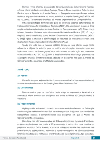 Temas Gerais em Psicologia 2 Capítulo 9 94
Skinner (1945) chamou a sua versão do behaviorismo de Behaviorismo Radical,
a fim de diferenciá-la da proposta de Boring e Stevens. Desta maneira, o Behaviorismo
Radical seria a filosofia por trás da Ciência do Comportamento que Skinner estava
tentando erguer e que deveria, no futuro, substituir a própria Psicologia (CARVALHO
NETO, 2002). Tal ciência foi chamada de Análise Experimental do Comportamento.
Uma reorganização terminológica para os diversos saberes behavioristas de
tradição skinneriana foi proposta por Tourinho (1999). De acordo com o autor, a área
ampla seria chamada simplesmente de Análise do Comportamento (AC). O seu braço
teórico, filosófico, histórico, seria chamado de Behaviorismo Radical (BR). O braço
empírico seria classificado como Análise Experimental do Comportamento (AEC).
O braço ligado à criação e administração de recursos de intervenção social seria
chamado de Análise Aplicada do Comportamento (AAC).
Tendo em vista que o material didático tornou-se, nos últimos anos, fonte
relevante e objeto de estudos para a história da educação, convertendo-se em
importante campo de investigação para historiadores da educação em diferentes
especialidades (SAUTER, 2000); com o desenvolvimento deste artigo pretendeu-se
catalogar e analisar o material didático adotado em disciplinas nas quais a Análise do
Comportamento é ensinada em Mato Grosso do Sul.
2 | 	MÉTODO
2.1	Fontes
Como fontes para a obtenção dos documentos analisados foram consultadas (a)
as coordenações dos cursos de Psicologia no Mato Grosso do Sul.
2.2	Documentos
Desta maneira, para os propósitos deste artigo, os documentos localizados e
analisados foram ementas das disciplinas nas quais a Análise do Comportamento é
ensinada.
2.3	Procedimentos
O pesquisador entrou em contato com as coordenações de curso de Psicologia
das instituições de Mato Grosso do Sul, para obtenção dos programas com referências
bibliográficas básicas e complementares das disciplinas em que a Análise do
Comportamento é ministrada.
Com base nas informações sobre as IES que oferecem os cursos de Psicologia,
e sobre as disciplinas nas quais a AC é ensinada, o autor criou uma planilha no
programa Microsoft Office Excel®, acerca da bibliografia usada nas disciplinas. Na
primeira coluna desta planilha, inseriu-se o nome da disciplina. As colunas seguintes
foram destinadas para: instituição, referência básica ou complementar, tipo (se artigo,
 