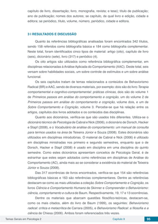 Temas Gerais em Psicologia 2 Capítulo 9 95
capítulo de livro, dissertação; livro, monografia, revista; e tese); título de publicação;
ano de publicação; nomes dos autores; se capítulo, de qual livro e edição, cidade e
editora; se periódico, título, volume, número, periódico, cidade e editora.
3 | 	RESULTADOS E DISCUSSÃO
Quanto às referências bibliográficas analisadas foram encontrados 342 títulos,
sendo 158 referidos como bibliografia básica e 184 como bibliografia complementar.
Neste total, foram identificados cinco tipos de material: artigo (oito), capítulo de livro
(seis), dicionário (sete), livro (317) e periódico (4).
Os oito artigos são utilizados como referência bibliográfica complementar, em
disciplinas relacionadas à Análise Aplicada do Comportamento (AAC). Deste total, seis
versam sobre habilidades sociais, um sobre controle de estímulos e um sobre análise
funcional.
Os seis capítulos tratam de temas relacionados a conteúdos de Behaviorismo
Radical (BR) eAAC, sendo de diversos materiais, por exemplo: dois são do livro Terapia
comportamental e cognitivo-comportamental: práticas clínicas, dois são do volume 1
de Primeiros passos em análise do comportamento e cognição, um do volume 2 de
Primeiros passos em análise do comportamento e cognição, volume dois, e um de
Sobre Comportamento e Cognição, volume 3. Percebe-se que há relação entre os
artigos, capítulos dos livros adotados e os conteúdos das disciplinas.
Quanto aos dicionários, verifica-se que são usados três diferentes. Utiliza-se o
dicionário técnico de Psicologia de Cabral e Nick (2006), o dicionário de Dorsch, Hacker
e Stapf (2008), e o Vocabulário de análise do comportamento: um manual de consulta
para termos usados na área de Teixeira Júnior e Souza (2008). Estes dicionários são
utilizados em disciplinas introdutórias. O material de Cabral e Nick (2006) é utilizado
em disciplinas ministradas nos primeiro e segundo semestres, enquanto que o de
Dorsch, Hacker e Stapf (2008) é usado em disciplina em uma disciplina do quinto
semestre. Como estes dicionários apresentam conceitos de Psicologia Geral, é de
estranhar que estes sejam adotados como referências em disciplinas de Análise do
Comportamento (AC), ainda mais ao se considerar a existência do material de Teixeira
Júnior e Souza (2008).
Das 317 ocorrências de livros encontrados, verifica-se que 154 são referências
bibliográficas básicas e 163 são referências complementares. Dentre as referências
destacam-se como as mais utilizadas a coleção Sobre Comportamento e Cognição, os
livros Ciência e Comportamento Humano de Skinner e Compreender o Behaviorismo:
ciência, comportamento e cultura de Baum. Respectivamente, 19, 17 e 13 ocorrências.
Dentre os materiais que abarcam questões filosófico-teóricas, destacam-se,
como os mais citados, além do livro de Baum (1999), os seguintes: Behaviorismo
radical: crítica e metacrítica de Carrara (2005), e Behaviorismo Radical: a filosofia e a
ciência de Chiesa (2006). Ambos foram referenciados três vezes.
 