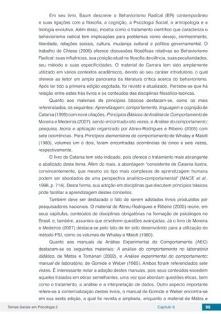 Temas Gerais em Psicologia 2 Capítulo 9 96
Em seu livro, Baum descreve o Behaviorismo Radical (BR) contemporâneo
e suas ligações com a filosofia, a cognição, a Psicologia Social, a antropologia e a
biologia evolutiva. Além disso, mostra como o tratamento científico que caracteriza o
behaviorismo radical tem implicações para problemas como desejo, conhecimento,
liberdade, relações sociais, cultura, mudança cultural e política governamental. O
trabalho de Chiesa (2006) oferece discussões filosóficas relativas ao Behaviorismo
Radical: suas influências, sua posição atual na filosofia da ciência, suas peculiaridades,
seu método e suas especificidades. O material de Carrara tem sido amplamente
utilizado em vários contextos acadêmicos, devido ao seu caráter introdutório, o qual
oferece ao leitor um amplo panorama da literatura crítica acerca do behaviorismo.
Após ter tido a primeira edição esgotada, foi revisto e atualizado. Percebe-se que há
relação entre estes três livros e os conteúdos das disciplinas filosófico-teóricas.
Quanto aos materiais de princípios básicos destacam-se, como os mais
referenciados, os seguintes: Aprendizagem: comportamento, linguagem e cognição de
Catania (1999) com nove citações, Princípios Básicos deAnálise do Comportamento de
Moreira e Medeiros (2007), sendo encontrado oito vezes, e Análise do comportamento:
pesquisa, teoria e aplicação organizado por Abreu-Rodrigues e Ribeiro (2005) com
sete ocorrências. Para Princípios elementares do comportamento de Whaley e Malott
(1980), volumes um e dois, foram encontradas ocorrências de cinco e seis vezes,
respectivamente.
O livro de Catania tem sido indicado, pois oferece o tratamento mais abrangente
e abalizado deste tema. Além do mais, a abordagem “consistente de Catania ilustra,
convincentemente, que mesmo os tipo mais complexos de aprendizagem humana
podem ser abordados de uma perspectiva analítico-comportamental” (MACE et al.,
1998, p. 716). Desta forma, sua adoção em disciplinas que discutem princípios básicos
pode facilitar a aprendizagem destes conceitos.
Também deve ser destacado o fato de serem adotados livros produzidos por
pesquisadores nacionais. O material de Abreu-Rodrigues e Ribeiro (2005) reúne, em
seus capítulos, conteúdos de disciplinas obrigatórias na formação de psicólogos no
Brasil, e, também, assuntos que envolvem questões avançadas. Já o livro de Moreira
e Medeiros (2007) destaca-se pelo fato de ter sido desenvolvido para a utilização do
método PSI, como os volumes de Whaley e Malott (1980).
Quanto aos manuais de Análise Experimental do Comportamento (AEC)
destacam-se os seguintes materiais: A análise do comportamento no laboratório
didático, de Matos e Tomanari (2002), e Análise experimental do comportamento:
manual de laboratório, de Gomide e Weber (1985). Ambos foram referenciados sete
vezes. É interessante notar a adoção destes manuais, pois seus conteúdos excedem
aqueles tratados em obras semelhantes, uma vez que abordam questões éticas, bem
como o tratamento, a análise e a interpretação de dados. Outro aspecto importante
refere-se à comercialização destes livros, o manual de Gomide e Weber encontra-se
em sua sexta edição, a qual foi revista e ampliada, enquanto o material de Matos e
 