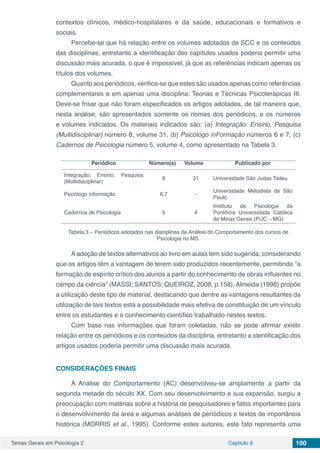 Temas Gerais em Psicologia 2 Capítulo 9 100
contextos clínicos, médico-hospitalares e da saúde, educacionais e formativos e
sociais.
Percebe-se que há relação entre os volumes adotados de SCC e os conteúdos
das disciplinas, entretanto a identificação dos capítulos usados poderia permitir uma
discussão mais acurada, o que é impossível, já que as referências indicam apenas os
títulos dos volumes.
Quanto aos periódicos, verifica-se que estes são usados apenas como referências
complementares e em apenas uma disciplina: Teorias e Técnicas Psicoterápicas III.
Deve-se frisar que não foram especificados os artigos adotados, de tal maneira que,
nesta análise, são apresentados somente os nomes dos periódicos, e os números
e volumes indicados. Os materiais indicados são: (a) Integração: Ensino, Pesquisa
(Multidisciplinar) número 8, volume 31, (b) Psicólogo inFormação números 6 e 7, (c)
Cadernos de Psicologia número 5, volume 4, como apresentado na Tabela 3.
Periódico Número(s) Volume Publicado por
Integração: Ensino, Pesquisa
(Multidisciplinar)
8 31 Universidade São Judas Tadeu
Psicólogo informação 6,7 -
Universidade Metodista de São
Paulo
Cadernos de Psicologia 5 4
Instituto de Psicologia da
Pontifícia Universidade Católica
de Minas Gerais (PUC – MG)
Tabela 3 – Periódicos adotados nas disciplinas de Análise do Comportamento dos cursos de
Psicologia no MS.
Aadoção de textos alternativos ao livro em aulas tem sido sugerida, considerando
que os artigos têm a vantagem de terem sido produzidos recentemente, permitindo “a
formação do espírito crítico dos alunos a partir do conhecimento de obras influentes no
campo da ciência” (MASSI; SANTOS; QUEIROZ, 2008, p.158). Almeida (1998) propõe
a utilização deste tipo de material, destacando que dentre as vantagens resultantes da
utilização de tais textos está a possibilidade mais efetiva de constituição de um vínculo
entre os estudantes e o conhecimento científico trabalhado nestes textos.
Com base nas informações que foram coletadas, não se pode afirmar existir
relação entre os periódicos e os conteúdos da disciplina, entretanto a identificação dos
artigos usados poderia permitir uma discussão mais acurada.
CONSIDERAÇÕES FINAIS
A Análise do Comportamento (AC) desenvolveu-se amplamente a partir da
segunda metade do século XX. Com seu desenvolvimento e sua expansão, surgiu a
preocupação com matérias sobre a história de pesquisadores e fatos importantes para
o desenvolvimento da área e algumas análises de periódicos e textos de importância
histórica (MORRIS et al., 1995). Conforme estes autores, este fato representa uma
 