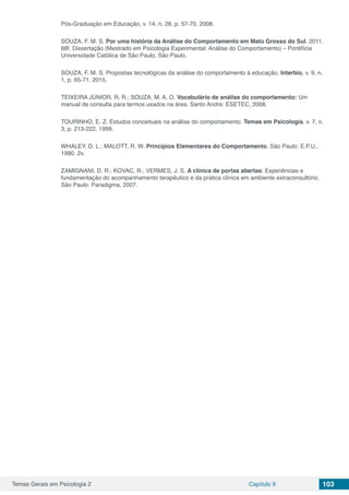 Temas Gerais em Psicologia 2 Capítulo 9 103
Pós-Graduação em Educação, v. 14, n. 28, p. 57-70, 2008.
SOUZA, F. M. S. Por uma história da Análise do Comportamento em Mato Grosso do Sul. 2011.
68f. Dissertação (Mestrado em Psicologia Experimental: Análise do Comportamento) – Pontifícia
Universidade Católica de São Paulo, São Paulo.
SOUZA, F. M. S. Propostas tecnológicas da análise do comportamento à educação. Interbio, v. 9, n.
1, p. 65-71, 2015.
TEIXEIRA JÚNIOR, R. R.; SOUZA, M. A. O. Vocabulário de análise do comportamento: Um
manual de consulta para termos usados na área. Santo André: ESETEC, 2008.
TOURINHO, E. Z. Estudos conceituais na análise do comportamento. Temas em Psicologia, v. 7, n.
3, p. 213-222, 1999.
WHALEY, D. L.; MALOTT, R. W. Princípios Elementares do Comportamento. São Paulo: E.P.U.,
1980. 2v.
ZAMIGNANI, D. R.; KOVAC, R.; VERMES, J. S. A clínica de portas abertas: Experiências e
fundamentação do acompanhamento terapêutico e da prática clínica em ambiente extraconsultório.
São Paulo: Paradigma, 2007.
 