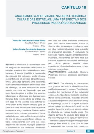 Temas Gerais em Psicologia 2 104Capítulo 10
ANALISANDO A AFETIVIDADE NA OBRA LITERÁRIA A
CULPA É DAS ESTRELAS: UMA PERSPECTIVA DOS
PROCESSOS PSICOLÓGICOS BÁSICOS
Capítulo 10
Paulo de Tarso Xavier Sousa Junior
Faculdade Facid | Wyden
Teresina – Piauí
Kalina Galvão Cavalcante de Araújo
Faculdade Facid | Wyden
Teresina – Piauí
RESUMO: A afetividade é caracterizada como
um conjunto de expressões relacionadas às
emoções e sentimentos ocasionados nos seres
humanos. A mesma possibilita a manutenção
da existência dos indivíduos, sendo retratada
constantemente em diversas obras literárias e
filmes. Este artigo apresenta uma experiência
exitosa em uma atividade de extensão do curso
de Psicologia, de uma instituição de ensino
superior da cidade de Teresina-Pi, que teve
como foco de prática a análise dos aspectos
relacionados a afetividade em diversas obras
literárias. Este recorte retrata da análise feita
com base no livro “A culpa é das estrelas” de
John Green. Como método utilizado para tal,
foramrealizadosencontrosdecapacitaçãoentre
os meses de março à junho de 2014 de modo a
compreender as nuances que correspondem a
afetividade com base na literatura psicológica.
Ao final os alunos apresentavam diálogos da
teoria correlacionando com uma das obras
disponíveis para analise. O projeto possibilitou
a compreensão dos conteúdos ministrados
com base nas obras analisadas favorecendo
para uma melhor interpretação acerca da
vivencia dos personagens contribuindo para
um olhar multifatorial adotado para a atuação
do profissional psicólogo. A afetividade na
história de Hazel e Augustus simboliza grandes
mudanças, possibilitando por meio delas que
cada um apesar das dificuldades enfrentadas
pelo câncer possam vivenciar novas
experiências influenciando diretamente no bem
estar dos protagonistas.
PALAVRAS-CHAVE: Afetividade; literatura;
Psicologia; extensão; processos psicológicos
básicos.
ABSTRACT: The affectivity is characterized
as a group of expressions related to emotions
and feelings caused on humans. The affectivity
provides the maintaining of the individuals’
existence, being portrayed constantly on various
literally works and movies. This article presents
a successful experience on an extension activity
of Psychology course of a higher education
private college, from Teresina-Pi, which had the
practice focus the analyze of aspects related
to affectivity on various literally works. This
clipping portrays the analyze done based on
the book “The fault in our stars”, by John Green.
The method used for it was perform capacitation
meetings from March to June 2014 in order
to understand the nuances that correspond
 