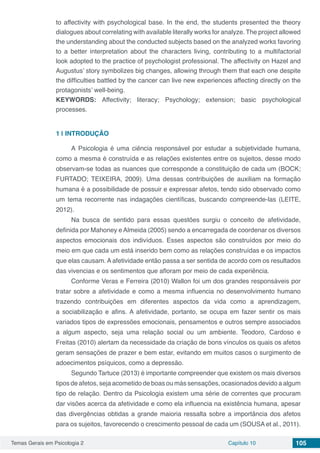 Temas Gerais em Psicologia 2 Capítulo 10 105
to affectivity with psychological base. In the end, the students presented the theory
dialogues about correlating with available literally works for analyze. The project allowed
the understanding about the conducted subjects based on the analyzed works favoring
to a better interpretation about the characters living, contributing to a multifactorial
look adopted to the practice of psychologist professional. The affectivity on Hazel and
Augustus’ story symbolizes big changes, allowing through them that each one despite
the difficulties battled by the cancer can live new experiences affecting directly on the
protagonists’ well-being.
KEYWORDS: Affectivity; literacy; Psychology; extension; basic psychological
processes.
1 | 	INTRODUÇÃO
A Psicologia é uma ciência responsável por estudar a subjetividade humana,
como a mesma é construída e as relações existentes entre os sujeitos, desse modo
observam-se todas as nuances que corresponde a constituição de cada um (BOCK;
FURTADO; TEIXEIRA, 2009). Uma dessas contribuições de auxiliam na formação
humana é a possibilidade de possuir e expressar afetos, tendo sido observado como
um tema recorrente nas indagações científicas, buscando compreende-las (LEITE,
2012).
Na busca de sentido para essas questões surgiu o conceito de afetividade,
definida por Mahoney e Almeida (2005) sendo a encarregada de coordenar os diversos
aspectos emocionais dos indivíduos. Esses aspectos são construídos por meio do
meio em que cada um está inserido bem como as relações construídas e os impactos
que elas causam. A afetividade então passa a ser sentida de acordo com os resultados
das vivencias e os sentimentos que afloram por meio de cada experiência.
Conforme Veras e Ferreira (2010) Wallon foi um dos grandes responsáveis por
tratar sobre a afetividade e como a mesma influencia no desenvolvimento humano
trazendo contribuições em diferentes aspectos da vida como a aprendizagem,
a sociabilização e afins. A afetividade, portanto, se ocupa em fazer sentir os mais
variados tipos de expressões emocionais, pensamentos e outros sempre associados
a algum aspecto, seja uma relação social ou um ambiente. Teodoro, Cardoso e
Freitas (2010) alertam da necessidade da criação de bons vínculos os quais os afetos
geram sensações de prazer e bem estar, evitando em muitos casos o surgimento de
adoecimentos psíquicos, como a depressão.
Segundo Tartuce (2013) é importante compreender que existem os mais diversos
tipos de afetos, seja acometido de boas ou más sensações, ocasionados devido a algum
tipo de relação. Dentro da Psicologia existem uma série de correntes que procuram
dar visões acerca da afetividade e como ela influencia na existência humana, apesar
das divergências obtidas a grande maioria ressalta sobre a importância dos afetos
para os sujeitos, favorecendo o crescimento pessoal de cada um (SOUSA et al., 2011).
 