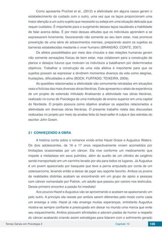 Temas Gerais em Psicologia 2 Capítulo 10 106
Como apresenta Prochet et al., (2012) a afetividade em alguns casos geram o
estabelecimento do cuidado com o outro, uma vez que os laços proporcionam uma
maior atenção a um outro sujeito que necessite ou esteja em uma situação delicada que
requer cuidados. É importante para o surgimento desses laços saudáveis a habilidade
de falar acerca delas. É por meio dessas atitudes que os indivíduos aprendem a se
expressarem livremente, favorecendo não somente ao seu bem estar, mas promove
prevenção de uma série de adoecimentos mentais, preparando assim os sujeitos as
barreiras estabelecidas mediante o viver humano (BRANDÃO; CONTE, 2007).
Os afetos possibilitados por meio dos vínculos e das relações humanas geram
não somente sensações físicas de bem estar, mas colaboram para a construção de
planos e desejos futuros que motivam os indivíduos a batalharem por determinados
objetivos. Trabalhar a construção de uma vida afetiva é importante para que os
sujeitos possam se expressar e dividirem momentos diversos da vida como alegrias,
frustações, dificuldades e afins (BOCK; FURTADO; TEIXEIRA, 2009).
As questões relacionadas a afetividade são comumente retratadas em situações
reais e fictícias das mais diversas obras literárias. Este apresenta o relato de experiência
de um projeto de extensão intitulado Analisando a afetividade nas obras literárias,
realizado no curso de Psicologia de uma instituição de ensino superior em uma capital
do Nordeste. O projeto possuía como objetivo analisar os aspectos relacionados a
afetividade em diversas obras literárias. O presente trabalho relata das discussões
realizadas no projeto por meio da analise feita do best-seller A culpa é das estrelas do
escritor John Green.
2 | 	CONHEÇENDO A OBRA
A história conta sobre o romance vivido entre Hazel Grace e Augustus Waters.
Os dois adolescentes, de 16 e 17 anos respectivamente viviam acometidos por
limitações ocasionadas por um câncer. Ela vive conforme um medicamento que
impede a metástase em seus pulmões, além do auxilio de um cilindro de oxigênio
sendo transportado em um carrinho levado por ela para todos os lugares. Já Augustus
é um jovem apaixonado por basquete que teve a perna amputada por conta de um
osteosarcoma, levando então a deixar de jogar seu esporte favorito. Ambos os jovens
de realidades distintas acabam se encontrando em um grupo de apoio a pessoas
com câncer comandado por Patrick, um adulto que passou por cancro nos testículos.
Desse primeiro encontro a paixão foi imediata!
Aos poucos Hazel e Augustus vão se aproximando e acabam se apaixonando um
pelo outro. A princípio ela resiste por ambos serem diferentes pelo modo como cada
um enxerga a vida: Hazel já não enxerga muitas esperanças, entretanto Augustus
mostra-se sempre confiante e preocupado em deixar no mundo uma marca que evite
seu esquecimento. Ambos possuem afinidades e adoram piadas de humor a respeito
do câncer acabando criando assim estratégias para lidarem com o sofrimento gerado
 