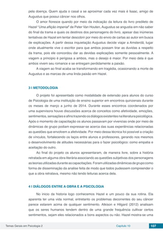 Temas Gerais em Psicologia 2 Capítulo 10 107
pela doença. Quem ajuda o casal a se aproximar cada vez mais é Isaac, amigo de
Augustus que possui câncer nos olhos.
O amor floresce quando por meio da indicação da leitura do livro predileto de
Hazel “Uma aflição imperial” de Peter Van Houten, Augustus se angustia em não saber
do final da trama e quais os destinos dos personagens do livro, apesar das inúmeras
tentativas de Hazel em tentar descobrir por meio do envio de cartas ao autor em busca
de explicações. A partir dessa inquietação Augustus decide viajar a Amsterdã, lugar
onde atualmente vive o escritor para que ambos possam tirar as duvidas a respeito
da trama, pois ele concordou dar as devidas explicações somente pessoalmente. A
viagem a principio é perigosa a ambos, mas o desejo é maior. Por meio dela é que
ambos vivem seu romance e se entregam perdidamente a paixão.
A viagem ao final acaba se transformando em tragédia, ocasionando a morte de
Augustus e as marcas de uma linda paixão em Hazel.
3 | 	METODOLOGIA
O projeto foi apresentado como modalidade de extensão para alunos do curso
de Psicologia de uma instituição de ensino superior em encontros quinzenais durante
os meses de março a junho de 2014. Durante esses encontros coordenados por
uma supervisora houve discussões acerca de conceitos como afetividade, emoções,
sentimentos,sensaçõeseafinstrazendoosdiálogosexistentesnaliteraturapsicológica.
Após o momento de capacitação os alunos passavam por vivencias onde por meio de
dinâmicas de grupo podiam expressar-se acerca das suas experiências relacionadas
as questões que envolvem a afetividade. Por meio dessa técnica foi possível a criação
de vínculos, fortalecendo os laços entre alunos e professores, gerando nos mesmos
o desenvolvimento de atitudes necessárias para o fazer psicológico: como empatia e
aceitação do outro.
Ao final do projeto os alunos apresentaram, de maneira livre, sobre a história
retratada em alguma obra literária associando as questões subjetivas dos personagens
asteoriasutilizadasduranteascapacitações.Foramutilizadasdinâmicasdegrupocomo
forma de disseminação da analise feita de modo que todos pudessem compreender o
que a obra retratava, mesmo não tendo leituras acerca dela.
4 | 	DIÁLOGOS ENTRE A OBRA E A PSICOLOGIA
No inicio da historia logo conhecemos Hazel e um pouco da sua rotina. Ela
aparenta ter uma vida normal, entretanto os problemas decorrentes do seu câncer
parece estarem acima de qualquer sentimento. Atkison e Hilgard (2012) analisam
que os seres humanos tendem dentro de uma grande frequência cultivar certos
sentimentos, sejam eles relacionados a bons aspectos ou não. Hazel mostra-se uma
 