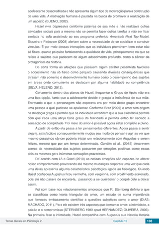 Temas Gerais em Psicologia 2 Capítulo 10 108
adolescente desacreditada e não apresenta algum tipo de motivação para a construção
de uma vida. A motivação humana é pautada na busca de promover a realização de
um aspecto (BUENO, 2002).
Hazel vivia depressiva conforme palavras de sua mãe e não realizava outras
atividades sociais pois a mesma não se permitia fazer outras tarefas a não ser ficar
sentada no sofá assistindo ao seu programa preferido America’s Next Top Model.
Siqueira e Padovam (2008) alertam sobre a necessidade de se socializar e construir
vínculos. É por meio dessas interações que os indivíduos promovem bem estar não
só físico, quanto psíquico fortalecendo a qualidade de vida, principalmente no que se
refere a sujeitos que padecem de algum adoecimento profundo, como o câncer da
protagonista da história.
De certa forma as afeições que possuem algum caráter pessimista favorece
o adoecimento não só físico como psíquico causando diversas consequências que
atrasam não somente o desenvolvimento humano como o desempenho dos sujeitos
em áreas onde comumente se destacam por alguma habilidade ou competência
(SILVA; HELENO, 2012).
Certamente dentro dos planos de Hazel, frequentar o Grupo de Apoio não era
uma boa opção, tanto que a adolescente decide ir graças a insistência de sua mãe.
Entretanto o que a personagem não esperava era por meio deste grupo encontrar
uma pessoa a qual pudesse se apaixonar. Conforme Braz (2005) o amor tem origem
na mitologia grega e permite que os indivíduos acreditem que a sua existência permite
com que cada uma atinja bons graus de felicidade e permita então ter saciado a
sensação de completude. Por meio do amor é possível agora estar completo e pleno.
A partir de então ela passa a ter pensamentos diferentes. Agora passa a sentir
alegria, satisfação e consequentemente mudou seu modo de pensar e agir ao ver que
mesmo possuindo câncer poderia iniciar um relacionamento com Augustus e serem
felizes, mesmo que por um tempo determinado. Gondim et al., (2015) descrevem
acerca da necessidade dos sujeitos passarem por emoções positivas como essas
pois as mesmas gera inúmeras sensações prazerosas.
De acordo com Lô e Goerl (2010) as nossas emoções são capazes de alterar
nosso comportamento provocando até mesmo mudanças corporais uma vez que cada
uma delas apresenta alguma característica psicológica ligada ao fisiológico. Quando
Hazel conheceu Augustus ficou vermelha, com vergonha, com o batimento acelerado,
pois ele não parava de encará-la, passando a se questionar o porquê dele a deixar
assim.
Foi com base nos relacionamentos amorosos que R. Sternberg definiu o que
se classificou como teoria triangular do amor, um estudo de suma importância
que forneceu embasamento científico a questões subjetivas como o amor (DIAS;
MACHADO, 2011). Para ele existem três aspectos que formam o amor: a intimidade, a
paixão e o compromisso (STERNBERG 1989 apud HERNANDEZ; OLIVEIRA, 2003).
Na primeira fase a intimidade, Hazel compartilha com Augustus sua historia literária
 