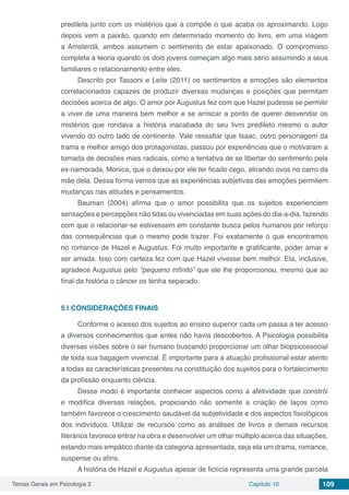 Temas Gerais em Psicologia 2 Capítulo 10 109
predileta junto com os mistérios que a compõe o que acaba os aproximando. Logo
depois vem a paixão, quando em determinado momento do livro, em uma viagem
a Amsterdã, ambos assumem o sentimento de estar apaixonado. O compromisso
completa a teoria quando os dois jovens começam algo mais sério assumindo a seus
familiares o relacionamento entre eles.
Descrito por Tassoni e Leite (2011) os sentimentos e emoções são elementos
correlacionados capazes de produzir diversas mudanças e posições que permitam
decisões acerca de algo. O amor por Augustus fez com que Hazel pudesse se permitir
a viver de uma maneira bem melhor e se arriscar a ponto de querer desvendar os
mistérios que rondava a história inacabada do seu livro predileto mesmo o autor
vivendo do outro lado de continente. Vale ressaltar que Isaac, outro personagem da
trama e melhor amigo dos protagonistas, passou por experiências que o motivaram a
tomada de decisões mais radicais, como a tentativa de se libertar do sentimento pela
ex-namorada, Monica, que o deixou por ele ter ficado cego, atirando ovos no carro da
mãe dela. Dessa forma vemos que as experiências subjetivas das emoções permitem
mudanças nas atitudes e pensamentos.
Bauman (2004) afirma que o amor possibilita que os sujeitos experienciem
sensações e percepções não tidas ou vivenciadas em suas ações do dia-a-dia, fazendo
com que o relacionar-se estivessem em constante busca pelos humanos por reforço
das consequências que o mesmo pode trazer. Foi exatamente o que encontramos
no romance de Hazel e Augustus. Foi muito importante e gratificante, poder amar e
ser amada. Isso com certeza fez com que Hazel vivesse bem melhor. Ela, inclusive,
agradece Augustus pelo “pequeno infinito” que ele lhe proporcionou, mesmo que ao
final da história o câncer os tenha separado.
5 | 	CONSIDERAÇÕES FINAIS
Conforme o acesso dos sujeitos ao ensino superior cada um passa a ter acesso
a diversos conhecimentos que antes não havia descobertos. A Psicologia possibilita
diversas visões sobre o ser humano buscando proporcionar um olhar biopsicossocial
de toda sua bagagem vivencial. É importante para a atuação profissional estar atento
a todas as características presentes na constituição dos sujeitos para o fortalecimento
da profissão enquanto ciência.
Desse modo é importante conhecer aspectos como a afetividade que constrói
e modifica diversas relações, propiciando não somente a criação de laços como
também favorece o crescimento saudável da subjetividade e dos aspectos fisiológicos
dos indivíduos. Utilizar de recursos como as análises de livros e demais recursos
literários favorece entrar na obra e desenvolver um olhar múltiplo acerca das situações,
estando mais empático diante da categoria apresentada, seja ela um drama, romance,
suspense ou afins.
A história de Hazel e Augustus apesar de fictícia representa uma grande parcela
 