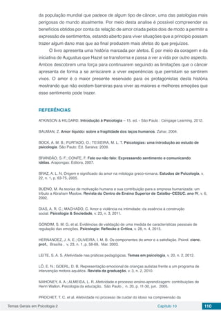 Temas Gerais em Psicologia 2 Capítulo 10 110
da população mundial que padece de algum tipo de câncer, uma das patologias mais
perigosas do mundo atualmente. Por meio desta analise é possível compreender os
benefícios obtidos por conta da relação de amor criada pelos dois de modo a permitir a
expressão de sentimentos, estando aberto para viver situações que a principio possam
trazer algum dano mas que ao final produzem mais afetos do que prejuízos.
O livro apresenta uma história marcada por afetos. É por meio da coragem e da
iniciativa de Augustus que Hazel se transforma e passa a ver a vida por outro aspecto.
Ambos descobrem uma força para continuarem seguindo as limitações que o câncer
apresenta de forma a se arriscarem a viver experiências que permitam se sentirem
vivos. O amor é o maior presente reservado para os protagonistas desta história
mostrando que não existem barreiras para viver as maiores e melhores emoções que
esse sentimento pode trazer.
REFERÊNCIAS
ATKINSON & HILGARD. Introdução à Psicologia – 15. ed. - São Paulo : Cengage Learning, 2012.
BAUMAN, Z. Amor líquido: sobre a fragilidade dos laços humanos. Zahar, 2004.
BOCK, A. M. B.; FURTADO, O.; TEIXEIRA, M. L. T. Psicologias: uma introdução ao estudo de
psicologia. São Paulo: Ed. Saraiva: 2009.
BRANDÃO, S. F.; CONTE, F. Falo ou não falo: Expressando sentimento e comunicando
idéias. Arapongas: Editora, 2007.
BRAZ, A. L. N. Origem e significado do amor na mitologia greco-romana. Estudos de Psicologia, v.
22, n. 1, p. 63-75, 2005.
BUENO, M. As teorias de motivação humana e sua contribuição para a empresa humanizada: um
tributo a Abraham Maslow. Revista do Centro de Ensino Superior de Catalão–CESUC. ano IV, v. 6,
2002.
DIAS, A. R. C.; MACHADO, C. Amor e violência na intimidade: da essência à construção
social. Psicologia & Sociedade, v. 23, n. 3, 2011.
GONDIM, S. M. G. et al. Evidências de validação de uma medida de características pessoais de
regulação das emoções. Psicologia: Reflexão e Crítica, v. 28, n. 4, 2015.
HERNANDEZ, J. A. E.; OLIVEIRA, I. M. B. Os componentes do amor e a satisfação. Psicol. cienc.
prof.,  Brasília ,  v. 23, n. 1, p. 58-69,  Mar. 2003.
LEITE, S. A. S. Afetividade nas práticas pedagógicas. Temas em psicologia, v. 20, n. 2, 2012.
LÔ, E. N.; GOERL, D. B. Representação emocional de crianças autistas frente a um programa de
intervenção motora aquática. Revista da graduação, v. 3, n. 2, 2010.
MAHONEY, A. A.; ALMEIDA, L. R. Afetividade e processo ensino-aprendizagem: contribuições de
Henri Wallon. Psicologia da educação,  São Paulo ,  n. 20, p. 11-30, jun.  2005.
PROCHET, T. C. et al. Afetividade no processo de cuidar do idoso na compreensão da
 