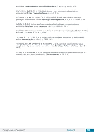 Temas Gerais em Psicologia 2 Capítulo 10 111
enfermeira. Revista da Escola de Enfermagem da USP, v. 46, n. 1, p. 96-102, 2012.
SILVA, É. C.; HELENO, M. G. V. Qualidade de vida e bem-estar subjetivo de estudantes
universitários. Revista Psicologia e Saúde, v. 4, n. 1, 2012.
SIQUEIRA, M. M. M.; PADOVAM, V. A. R. Bases teóricas de bem-estar subjetivo, bem-estar
psicológico e bem-estar no trabalho. Psicologia: teoria e pesquisa, v. 24, n. 2, p. 201-209, 2008.
SOUZA, M. T. C. C. et al. As relações entre afetividade e inteligência no desenvolvimento
psicológico. Psicologia: teoria e pesquisa, v. 27, n. 2, p. 249-254, 2011.
TARTUCE, F. O princípio da afetividade no direito de família: breves considerações. Revista Jurídica
Consulex–Ano XVI–n. º, p. 378-15, 2012.
TASSONI, E. C. M.; LEITE, S. A. S.. Um estudo sobre emoções e sentimentos na aprendizagem
escolar. Comunicações, v. 18, n. 2, p. 79-91, 2011.
TEODORO, M. L. M.; CARDOSO, B. M.; FREITAS, A. C. H. Afetividade e conflito familiar e sua
relação com a depressão em crianças e adolescentes. Psicologia: Reflexão e Crítica, v. 23, n. 2,
2010.
VERAS, R. S.; FERREIRA, S. P. A. A afetividade na relação professor-aluno e suas implicações na
aprendizagem, em contexto universitário. Educar em revista, n. 38, 2010.
 
