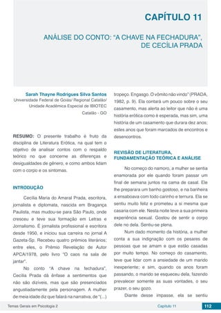 Temas Gerais em Psicologia 2 112Capítulo 11
ANÁLISE DO CONTO: “A CHAVE NA FECHADURA”,
DE CECÍLIA PRADA
Capítulo 11
Sarah Thayne Rodrigues Silva Santos
Universidade Federal de Goiás/ Regional Catalão/
Unidade Acadêmica Especial de IBIOTEC
Catalão - GO
RESUMO: O presente trabalho é fruto da
disciplina de Literatura Erótica, na qual tem o
objetivo de analisar contos com o respaldo
teórico no que concerne as diferenças e
desigualdades de gênero, e como ambos lidam
com o corpo e os sintomas.
INTRODUÇÃO
Cecília Maria do Amaral Prada, escritora,
jornalista e diplomata, nascida em Bragança
Paulista, mas mudou-se para São Paulo, onde
cresceu e teve sua formação em Letras e
Jornalismo. É jornalista profissional e escritora
desde 1950, e iniciou sua carreira no jornal A
Gazeta-Sp. Recebeu quatro prêmios literários;
entre eles, o Prêmio Revelação de Autor
APCA/1978, pelo livro “O caos na sala de
jantar”.
No conto “A chave na fechadura”,
Cecília Prada dá ênfase a sentimentos que
não são dizíveis, mas que são presenciados
angustiadamente pela personagem. A mulher
de meia idade diz que falará na narrativa, de “(...)
tropeço. Engasgo. O vômito não vindo” (PRADA,
1982, p. 9). Ela contará um pouco sobre o seu
casamento, mas alerta ao leitor que não é uma
história erótica como é esperada, mas sim, uma
história de um casamento que durara dez anos;
estes anos que foram marcados de encontros e
desencontros.
REVISÃO DE LITERATURA,
FUNDAMENTAÇÃO TEÓRICA E ANÁLISE
No começo do namoro, a mulher se sentia
enamorada por ele quando foram passar um
final de semana juntos na cama de casal. Ele
lhe preparara um banho gostoso, e na banheira
a ensaboava com todo carinho e ternura. Ela se
sentiu muito feliz e prometeu a si mesma que
casaria com ele. Nesta noite teve a sua primeira
experiência sexual. Gostou de sentir o corpo
dele no dela. Sentiu-se plena.
Num dado momento da história, a mulher
conta a sua indignação com os pesares de
pessoas que se amam e que estão casadas
por muito tempo. No começo do casamento,
teve que lidar com a ansiedade de um marido
inexperiente; e sim, quando os anos foram
passando, o marido se esqueceu dela, fazendo
prevalecer somente as suas vontades, o seu
prazer, o seu gozo.
Diante desse impasse, ela se sentiu
 