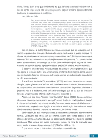 Temas Gerais em Psicologia 2 Capítulo 11 113
infeliz. Tentou dizer a ele que brutalmente diz que para ele as coisas estavam bem e
que se sentia feliz; se ela não se sentisse assim, podia ir embora, desconsiderando
totalmente a sua presença e existência.
Nas palavras dela:
Sim, éramos felizes. Embora tivesse havido de minha parte um decepção. Por
quê? Ora, meu jovem, meu muito jovem amigo, quase toda mulher se decepciona
com o marido ansioso e inexperiente, essa você já ouviu por certo, não? Ele vinha,
queria tomar-me sem mais, assim como um brinquedo novo recém-descoberto,
meio depressa – aquele carinho, aquela unção da espoja que me passava ao
corpo antes... não, nada mais disso. Eu me deixava tomar, mas pensava “não
sinto nada”. Esse pensamento era uma pedra que caía na minha solidão, um muro
enorme de pedra que crescia sobre nós dois. Eu quis falar, quis dizer a ele, difícil
também a expressão, mas falei: “Sinto que está faltando alguma coisa.” Ele tirou
o cachimbo da boca (isso, até foi mais tarde, numa noite fria, uns dois anos de
casados) e respondeu seco e defensivo: “Não sei do que você que falar. Eu me
sinto perfeitamente feliz no casamento. Se você não estiver, pode se separar.”
(PRADA,1982, p. 11)
Daí em diante, a mulher fala que as relações sexuais que se seguiram com o
marido, o prazer dela era nulo. Quando ele estava dentro dela e quase chegava no
clímax, ele se retirava e a tratava como um monossílabo: “Ah!”. O casamento passou a
ser esse “Ah!”. A chama esfriou. A paixão já não era mais presente. O corpo da mulher
servia somente como um adereço de prazer para o homem e para segurar os filhos.
Não era um comum acordo o prazer do casal. Era prazer unitário. Prazer machista.
É possível entender essa hierarquização de gozo por um eu problemático, que
não aceita e recusa o outro. Cria uma barreira em torno de si mesmo, como alguém
que privilegiado, fazendo com que o outro seja apenas um subordinado, importando
ou não a sua ausência.
A acadêmica feminista Elizabeth Grosz (2000) aponta as dicotomias da mente,
biologia, psicologia que caracterizam a dicotomia entre macho-fêmea, homem-mulher,
se comparados a vida cotidiana como bem-mal, certo-errado. Segundo a feminista, o
problema não é a dicotomia, mas sim a hierarquização que se faz que se fecha em
torno de um privilegiado e torna o outro negativo, excluindo-o.
Assim, em seu texto “Corpos reconfigurados”, Grosz (2000), buscas entender
através da dicotomia mente-corpo, na qual “mente” é o termo privilegiado e o “corpo”
é o termo subordinado, percebendo as relações entre mente e masculinidade e corpo
e feminilidade, propondo esta ligação a exclusão e mistificação das mulheres, assim
como é retratado no conto “A chave na fechadura”, de Cecília Prada.
Sendo assim, os dias foram passando, e o casal tinha uma rotina aparentemente
normal. Cuidavam dos filhos, iam ao cinema, saiam com outros casais e iam a
almoços de família. A mulher dizia que ele gostava dela, porque “(...) dava-me apelidos
carinhosos. Mas sempre em outros momentos. Nunca, na hora do chamado fazer
amor. Neste, era seco, rígido, ansioso (...)” (PRADA, 1982, p. 13).
O que restou para a pobre mulher, foi conviver com o silêncio.
 