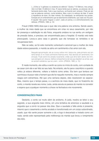 Temas Gerais em Psicologia 2 Capítulo 11 114
(...) Entra aí “a gênese e a anatomia do silêncio”. Gostou ? O Silêncio, meu amigo,
não é só falar. O silêncio é mau. É casca ferida que se adensa, as pessoas vão se
fechando dentro dela. Tudo o que machuca, vai ficando sem remexer. Pode ser até
que as palavras venham, numa tentativa. Mas o pior é o esforço de falar. E sentir
a impotência de dizer. Ou falar indireto. Ou indesejado, se estripando nas pontas.
Farripas de um entendimento que se desmancha totalmente, que cada vez fica pior.
É aquele “não querer magoar o outro”, cada um pensa, e o entrincheiramento nas
defesas. (PRADA, 1982, p. 12)
Freud (1900-1920) dizia que o que não vira palavra vira sintoma. Sendo assim,
a mulher de meia idade que se encontrava em crise no seus casamento, por não
ter presença e satisfação no ato físico, enquanto andava na rua sentiu um vertigem
de pressão baixa, e precisou ser encaminhada para o hospital. O marido veio todo
preocupado. Levou-a para casa e garantiu que ela tomasse os remédios e se
recuperasse bem.
Não se sabe, se foi este momento vulnerável e sensível que a mulher de meia
idade estava passando, o marido se abriu em sentimento e fez amor com ela.
Naquela aproximação, ele se curvou sobre mim, beijou-me, pela primeira vez em
tanto tempo. E no nosso sofrimento fizemos amor. Nos abrindo em sentimento. Em
emoção. Pude sentir-me amada novamente, então quis tê-lo bem dentro de mim,
quis abrigá-lo em doçura. Velhos companheiros de luta que depõem as armas, que
se sentem solidários, que se unem – enfim. (PRADA, 1982, p. 15)
E neste momento, ela voltou a sentir-se como no início do conto, com vontade de
se casar com ele e ser feliz ao seu lado. No entanto, ele foi para o escritório e quando
voltou já estava diferente, voltara a tratá-la como antes. Ela bem que tentava ser
carinhosa e buscar nele o homem que ele foi naquele momento, mas o marido sempre
reagia com estranheza. Até que uma semana depois, eles resolveram se separar.
Mas, mesmo que o tempo passe, e a senhora de meia idade, que no finalzinho do
conto, o marido revela seu nome, Leda, ainda escuta os passos do marido no corredor
e espera que a qualquer momento a chave na fechadura vire novamente.
CONSIDERAÇÕES FINAIS
Destarte, o conto vai muito além de erotismo. A Leda, mostra ao leitor o seu
segredo, a sua angústia mais íntima, em uma tentativa de amenizar a saudade e a
angustia que a corrói no passar dos dias. Que a saudade e falta ainda é presente,
mesmo que o casamento a tenha anulado e transformado em um corpo subordinado,
usado, que não sente prazer somente o dá, e logo é descartado e tratado como um
nada; sendo este representado pela indiferença do marido que levou o rompimento
dos dois.
 