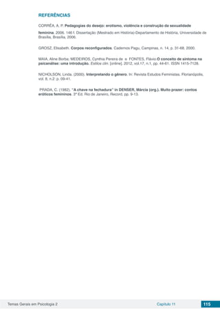 Temas Gerais em Psicologia 2 Capítulo 11 115
REFERÊNCIAS
CORRÊA, A. P. Pedagogias do desejo: erotismo, violência e construção da sexualidade
feminina. 2006. 146 f. Dissertação (Mestrado em História)-Departamento de História, Universidade de
Brasília, Brasília, 2006.
GROSZ, Elisabeth. Corpos reconfigurados. Cadernos Pagu, Campinas, n. 14, p. 31-68, 2000.
MAIA, Aline Borba; MEDEIROS, Cynthia Pereira de  e  FONTES, Flávio.O conceito de sintoma na
psicanálise: uma introdução. Estilos clin. [online]. 2012, vol.17, n.1, pp. 44-61. ISSN 1415-7128.
NICHOLSON, Linda. (2000). Interpretando o gênero. In: Revista Estudos Feministas. Florianópolis,
vol. 8, n.2: p. 09-41.
PRADA, C. (1982). “A chave na fechadura” in DENSER, Márcia (org.). Muito prazer: contos
eróticos femininos. 3ª Ed. Rio de Janeiro, Record, pp. 9-13.
 