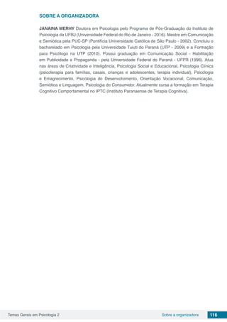 Temas Gerais em Psicologia 2 116Sobre a organizadora
SOBRE A ORGANIZADORA
JANAINA MERHY Doutora em Psicologia pelo Programa de Pós-Graduação do Instituto de
Psicologia da UFRJ (Universidade Federal do Rio de Janeiro - 2016). Mestre em Comunicação
e Semiótica pela PUC-SP (Pontifícia Universidade Católica de São Paulo - 2002). Concluiu o
bacharelado em Psicologia pela Universidade Tuiuti do Paraná (UTP - 2009) e a Formação
para Psicólogo na UTP (2010). Possui graduação em Comunicação Social - Habilitação
em Publicidade e Propaganda - pela Universidade Federal do Paraná - UFPR (1996). Atua
nas áreas de Criatividade e Inteligência, Psicologia Social e Educacional, Psicologia Clínica
(psicoterapia para famílias, casais, crianças e adolescentes, terapia individual), Psicologia
e Emagrecimento, Psicologia do Desenvolvimento, Orientação Vocacional, Comunicação,
Semiótica e Linguagem, Psicologia do Consumidor. Atualmente cursa a formação em Terapia
Cognitivo Comportamental no IPTC (Instituto Paranaense de Terapia Cognitiva).
 