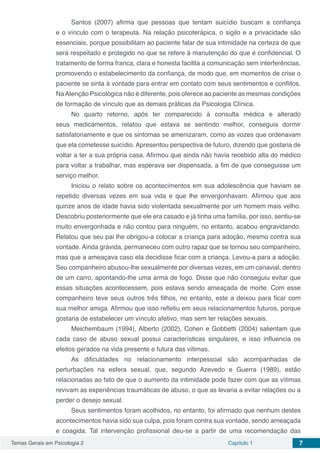 Temas Gerais em Psicologia 2 Capítulo 1 7
Santos (2007) afirma que pessoas que tentam suicídio buscam a confiança
e o vínculo com o terapeuta. Na relação psicoterápica, o sigilo e a privacidade são
essenciais, porque possibilitam ao paciente falar de sua intimidade na certeza de que
será respeitado e protegido no que se refere à manutenção do que é confidencial. O
tratamento de forma franca, clara e honesta facilita a comunicação sem interferências,
promovendo o estabelecimento da confiança, de modo que, em momentos de crise o
paciente se sinta à vontade para entrar em contato com seus sentimentos e conflitos.
NaAtenção Psicológica não é diferente, pois oferece ao paciente as mesmas condições
de formação de vínculo que as demais práticas da Psicologia Clínica.
No quarto retorno, após ter comparecido à consulta médica e alterado
seus medicamentos, relatou que estava se sentindo melhor, conseguia dormir
satisfatoriamente e que os sintomas se amenizaram, como as vozes que ordenavam
que ela cometesse suicídio. Apresentou perspectiva de futuro, dizendo que gostaria de
voltar a ter a sua própria casa. Afirmou que ainda não havia recebido alta do médico
para voltar a trabalhar, mas esperava ser dispensada, a fim de que conseguisse um
serviço melhor.
Iniciou o relato sobre os acontecimentos em sua adolescência que haviam se
repetido diversas vezes em sua vida e que lhe envergonhavam. Afirmou que aos
quinze anos de idade havia sido violentada sexualmente por um homem mais velho.
Descobriu posteriormente que ele era casado e já tinha uma família, por isso, sentiu-se
muito envergonhada e não contou para ninguém, no entanto, acabou engravidando.
Relatou que seu pai lhe obrigou-a colocar a criança para adoção, mesmo contra sua
vontade. Ainda grávida, permaneceu com outro rapaz que se tornou seu companheiro,
mas que a ameaçava caso ela decidisse ficar com a criança. Levou-a para a adoção.
Seu companheiro abusou-lhe sexualmente por diversas vezes, em um canavial, dentro
de um carro, apontando-lhe uma arma de fogo. Disse que não conseguiu evitar que
essas situações acontecessem, pois estava sendo ameaçada de morte. Com esse
companheiro teve seus outros três filhos, no entanto, este a deixou para ficar com
sua melhor amiga. Afirmou que isso refletiu em seus relacionamentos futuros, porque
gostaria de estabelecer um vínculo afetivo, mas sem ter relações sexuais.
Meichembaum (1994), Alberto (2002), Cohen e Gobbetti (2004) salientam que
cada caso de abuso sexual possui características singulares, e isso influencia os
efeitos gerados na vida presente e futura das vítimas.
As dificuldades no relacionamento interpessoal são acompanhadas de
perturbações na esfera sexual, que, segundo Azevedo e Guerra (1989), estão
relacionadas ao fato de que o aumento da intimidade pode fazer com que as vítimas
revivam as experiências traumáticas de abuso, o que as levaria a evitar relações ou a
perder o desejo sexual.
Seus sentimentos foram acolhidos, no entanto, foi afirmado que nenhum destes
acontecimentos havia sido sua culpa, pois foram contra sua vontade, sendo ameaçada
e coagida. Tal intervenção profissional deu-se a partir de uma recomendação das
 