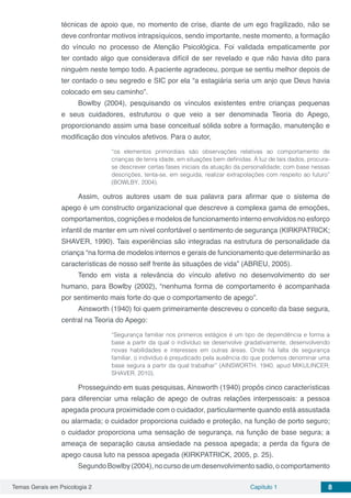 Temas Gerais em Psicologia 2 Capítulo 1 8
técnicas de apoio que, no momento de crise, diante de um ego fragilizado, não se
deve confrontar motivos intrapsíquicos, sendo importante, neste momento, a formação
do vínculo no processo de Atenção Psicológica. Foi validada empaticamente por
ter contado algo que considerava difícil de ser revelado e que não havia dito para
ninguém neste tempo todo. A paciente agradeceu, porque se sentiu melhor depois de
ter contado o seu segredo e SIC por ela “a estagiária seria um anjo que Deus havia
colocado em seu caminho”.
Bowlby (2004), pesquisando os vínculos existentes entre crianças pequenas
e seus cuidadores, estruturou o que veio a ser denominada Teoria do Apego,
proporcionando assim uma base conceitual sólida sobre a formação, manutenção e
modificação dos vínculos afetivos. Para o autor,
“os elementos primordiais são observações relativas ao comportamento de
crianças de tenra idade, em situações bem definidas. À luz de tais dados, procura-
se descrever certas fases iniciais da atuação da personalidade; com base nessas
descrições, tenta-se, em seguida, realizar extrapolações com respeito ao futuro”
(BOWLBY, 2004).
Assim, outros autores usam de sua palavra para afirmar que o sistema de
apego é um constructo organizacional que descreve a complexa gama de emoções,
comportamentos, cognições e modelos de funcionamento interno envolvidos no esforço
infantil de manter em um nível confortável o sentimento de segurança (KIRKPATRICK;
SHAVER, 1990). Tais experiências são integradas na estrutura de personalidade da
criança “na forma de modelos internos e gerais de funcionamento que determinarão as
características de nosso self frente às situações de vida” (ABREU, 2005).
Tendo em vista a relevância do vínculo afetivo no desenvolvimento do ser
humano, para Bowlby (2002), “nenhuma forma de comportamento é acompanhada
por sentimento mais forte do que o comportamento de apego”.
Ainsworth (1940) foi quem primeiramente descreveu o conceito da base segura,
central na Teoria do Apego:
“Segurança familiar nos primeiros estágios é um tipo de dependência e forma a
base a partir da qual o indivíduo se desenvolve gradativamente, desenvolvendo
novas habilidades e interesses em outras áreas. Onde há falta de segurança
familiar, o indivíduo é prejudicado pela ausência do que podemos denominar uma
base segura a partir da qual trabalhar” (AINSWORTH, 1940, apud MIKULINCER;
SHAVER, 2010).
Prosseguindo em suas pesquisas, Ainsworth (1940) propôs cinco características
para diferenciar uma relação de apego de outras relações interpessoais: a pessoa
apegada procura proximidade com o cuidador, particularmente quando está assustada
ou alarmada; o cuidador proporciona cuidado e proteção, na função de porto seguro;
o cuidador proporciona uma sensação de segurança, na função de base segura; a
ameaça de separação causa ansiedade na pessoa apegada; a perda da figura de
apego causa luto na pessoa apegada (KIRKPATRICK, 2005, p. 25).
SegundoBowlby(2004),nocursodeumdesenvolvimentosadio,ocomportamento
 