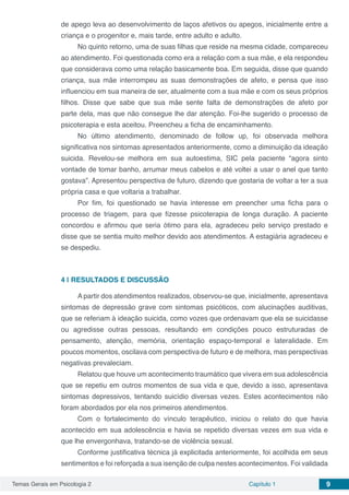 Temas Gerais em Psicologia 2 Capítulo 1 9
de apego leva ao desenvolvimento de laços afetivos ou apegos, inicialmente entre a
criança e o progenitor e, mais tarde, entre adulto e adulto.
No quinto retorno, uma de suas filhas que reside na mesma cidade, compareceu
ao atendimento. Foi questionada como era a relação com a sua mãe, e ela respondeu
que considerava como uma relação basicamente boa. Em seguida, disse que quando
criança, sua mãe interrompeu as suas demonstrações de afeto, e pensa que isso
influenciou em sua maneira de ser, atualmente com a sua mãe e com os seus próprios
filhos. Disse que sabe que sua mãe sente falta de demonstrações de afeto por
parte dela, mas que não consegue lhe dar atenção. Foi-lhe sugerido o processo de
psicoterapia e esta aceitou. Preencheu a ficha de encaminhamento.
No último atendimento, denominado de follow up, foi observada melhora
significativa nos sintomas apresentados anteriormente, como a diminuição da ideação
suicida. Revelou-se melhora em sua autoestima, SIC pela paciente “agora sinto
vontade de tomar banho, arrumar meus cabelos e até voltei a usar o anel que tanto
gostava”. Apresentou perspectiva de futuro, dizendo que gostaria de voltar a ter a sua
própria casa e que voltaria a trabalhar.
Por fim, foi questionado se havia interesse em preencher uma ficha para o
processo de triagem, para que fizesse psicoterapia de longa duração. A paciente
concordou e afirmou que seria ótimo para ela, agradeceu pelo serviço prestado e
disse que se sentia muito melhor devido aos atendimentos. A estagiária agradeceu e
se despediu.
4 | 	RESULTADOS E DISCUSSÃO
A partir dos atendimentos realizados, observou-se que, inicialmente, apresentava
sintomas de depressão grave com sintomas psicóticos, com alucinações auditivas,
que se referiam à ideação suicida, como vozes que ordenavam que ela se suicidasse
ou agredisse outras pessoas, resultando em condições pouco estruturadas de
pensamento, atenção, memória, orientação espaço-temporal e lateralidade. Em
poucos momentos, oscilava com perspectiva de futuro e de melhora, mas perspectivas
negativas prevaleciam.
Relatou que houve um acontecimento traumático que vivera em sua adolescência
que se repetiu em outros momentos de sua vida e que, devido a isso, apresentava
sintomas depressivos, tentando suicídio diversas vezes. Estes acontecimentos não
foram abordados por ela nos primeiros atendimentos.
Com o fortalecimento do vínculo terapêutico, iniciou o relato do que havia
acontecido em sua adolescência e havia se repetido diversas vezes em sua vida e
que lhe envergonhava, tratando-se de violência sexual.
Conforme justificativa técnica já explicitada anteriormente, foi acolhida em seus
sentimentos e foi reforçada a sua isenção de culpa nestes acontecimentos. Foi validada
 