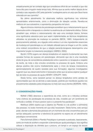 Temas Gerais em Psicologia 2 Capítulo 1 10
empaticamente por ter contado algo que considerava difícil de ser revelado e que não
havia dito para ninguém neste tempo todo. Afirmou que se sentiu melhor depois de ter
contado o seu segredo e SIC pela paciente “a estagiária seria um anjo que Deus havia
colocado em seu caminho”.
No último atendimento, foi observada melhora significativa nos sintomas
apresentados anteriormente, como a diminuição da ideação suicida. Revelou-se
melhora em sua autoestima, e apresentou perspectiva de futuro.
Alguns clínicos e teóricos da psicoterapia acreditam que o relacionamento que se
desenvolve entre o terapeuta e o cliente é a essência de um tratamento efetivo. Outros
acreditam que, embora o relacionamento não seja uma condição básica, fornece
uma significativa alavanca para que sejam implementadas as técnicas terapêuticas
utilizadas na promoção da mudança no paciente (BECK, 1995). Independente do
posicionamento adotado, se a ligação entre ambos é um dos ingredientes essenciais
da mudança em psicoterapia ou um método utilizado para se chegar a um fim, existe
uma notável concordância de que a relação paciente-terapeuta desempenha uma
importante função no tratamento psicológico (ABREU, 2005).
Bordin (1979) sugeriu ser aliança terapêutica um aspecto fundamental nas mais
variadas formas de sucesso em psicoterapia, afirmando que ela é uma resultante
direta do grau de concordância estabelecido entre o paciente e o terapeuta a respeito
da tarefa, da meta e dos vínculos envolvidos no processo de ajuda. Embora uma
aliança positiva não ocorra imediatamente após o início da terapia (necessita-se
aproximadamente de quatro sessões para sua formação), algumas investigações
sugerem que seu desenvolvimento é necessário antes que se possa esperar qualquer
tipo de êxito no processo de ajuda (HENRY; STRUPP, 1994).
Desta forma, seria razoável pensar na aliança terapêutica como janelas de
oportunidades que vão se abrindo a cada sessão, pedindo por inevitáveis ajustes nos
procedimentos adotados pelos terapeutas no trato com seus clientes (BORDIN, 1994). 
5 | 	CONSIDERAÇÕES FINAIS
Moffatt (1983) descreve a experiência da crise, como se o individuo sentisse
“uma vivência de paralisação do processo de vida, invadido por um sentimento de
confusão e solidão. O futuro parece vazio e o presente fica paralisado”.
Mahfoud (2004) explica que o objetivo do Plantão é o de acolher o sofrimento
das pessoas, no exato momento em que elas necessitam. Desta forma, este serviço
pode: atender a demanda das pessoas em um momento de crise; encaminhar para um
serviço adequado; aumentar a tolerância do paciente na espera de um atendimento
psicológico convencional.
Para Schmidt (2004) o Plantão Psicológico é pensado e praticado, basicamente,
como um modo de acolher e responder a demanda por ajuda psicológica. Isso significa
colocar a disposição da clientela que o procura, um tempo e um espaço de escuta
 