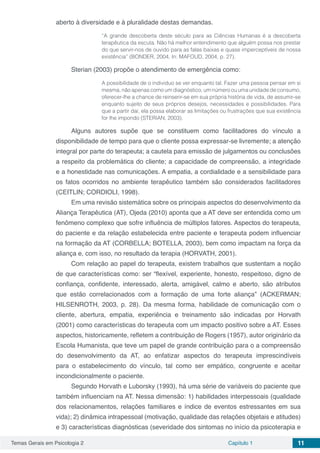 Temas Gerais em Psicologia 2 Capítulo 1 11
aberto à diversidade e à pluralidade destas demandas.
“A grande descoberta deste século para as Ciências Humanas é a descoberta
terapêutica da escuta. Não há melhor entendimento que alguém possa nos prestar
do que servir-nos de ouvido para as falas baixas e quase imperceptíveis de nossa
existência” (BONDER, 2004, In: MAFOUD, 2004, p. 27).
Sterian (2003) propõe o atendimento de emergência como:
A possibilidade de o individuo se ver enquanto tal. Fazer uma pessoa pensar em si
mesma, não apenas como um diagnóstico, um número ou uma unidade de consumo,
oferecer-lhe a chance de reinserir-se em sua própria história de vida, de assumir-se
enquanto sujeito de seus próprios desejos, necessidades e possibilidades. Para
que a partir daí, ela possa elaborar as limitações ou frustrações que sua existência
for lhe impondo (STERIAN, 2003).
Alguns autores supõe que se constituem como facilitadores do vínculo a
disponibilidade de tempo para que o cliente possa expressar-se livremente; a atenção
integral por parte do terapeuta; a cautela para emissão de julgamentos ou conclusões
a respeito da problemática do cliente; a capacidade de compreensão, a integridade
e a honestidade nas comunicações. A empatia, a cordialidade e a sensibilidade para
os fatos ocorridos no ambiente terapêutico também são considerados facilitadores
(CEITLIN; CORDIOLI, 1998).
Em uma revisão sistemática sobre os principais aspectos do desenvolvimento da
Aliança Terapêutica (AT), Ojeda (2010) aponta que a AT deve ser entendida como um
fenômeno complexo que sofre influência de múltiplos fatores. Aspectos do terapeuta,
do paciente e da relação estabelecida entre paciente e terapeuta podem influenciar
na formação da AT (CORBELLA; BOTELLA, 2003), bem como impactam na força da
aliança e, com isso, no resultado da terapia (HORVATH, 2001).
Com relação ao papel do terapeuta, existem trabalhos que sustentam a noção
de que características como: ser “flexível, experiente, honesto, respeitoso, digno de
confiança, confidente, interessado, alerta, amigável, calmo e aberto, são atributos
que estão correlacionados com a formação de uma forte aliança” (ACKERMAN;
HILSENROTH, 2003, p. 28). Da mesma forma, habilidade de comunicação com o
cliente, abertura, empatia, experiência e treinamento são indicadas por Horvath
(2001) como características do terapeuta com um impacto positivo sobre a AT. Esses
aspectos, historicamente, refletem a contribuição de Rogers (1957), autor originário da
Escola Humanista, que teve um papel de grande contribuição para o a compreensão
do desenvolvimento da AT, ao enfatizar aspectos do terapeuta imprescindíveis
para o estabelecimento do vínculo, tal como ser empático, congruente e aceitar
incondicionalmente o paciente.
Segundo Horvath e Luborsky (1993), há uma série de variáveis do paciente que
também influenciam na AT. Nessa dimensão: 1) habilidades interpessoais (qualidade
dos relacionamentos, relações familiares e índice de eventos estressantes em sua
vida); 2) dinâmica intrapessoal (motivação, qualidade das relações objetais e atitudes)
e 3) características diagnósticas (severidade dos sintomas no início da psicoterapia e
 