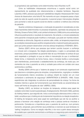 Temas Gerais em Psicologia 2 Capítulo 1 12
ou prognóstico) são apontadas como determinantes mais influentes na AT.
Entre as habilidades interpessoais encontra-se o suporte social como um
representante da qualidade dos relacionamentos e relações familiares. Segundo
Luborsky (1994), pessoas que possuem satisfatórias relações interpessoais têm maior
chance de desenvolver uma forte AT. No momento em que o terapeuta passa a fazer
parte da rede de suporte social do paciente, é possível propor intervenções dirigidas
para aumentar a rede de suporte social do cliente e acelerar a melhora dos sintomas
do paciente.
Quanto à dinâmica intrapessoal, a motivação do paciente é considerada um dos
mais importantes determinantes no processo terapêutico, apontada nas pesquisas de
Orlinsky, Grawe e Parks (1994), e de Lambert eAnderson (1996) como uma variável que
influencia positivamente o resultado do tratamento. No entanto, o vínculo estabelecido
entre paciente e terapeuta pode modificar a motivação, que pode ser mantida estável,
aumentada ou diminuída. Segundo os autores cabe, então, ao terapeuta proporcionar
as condições necessárias para acolher empaticamente o material trazido pelo paciente,
para que juntos possam desenvolver uma boa aliança terapêutica (YOSHIDA, 2001).
Santos (2007) afirma que pessoas que tentam suicídio buscam a confiança
e o vínculo com o terapeuta. Na relação psicoterápica, o sigilo e a privacidade são
essenciais, porque possibilitam ao paciente falar de sua intimidade na certeza de que
será respeitado e protegido no que se refere à manutenção do que é confidencial.
Desta forma, o tratamento de forma franca, clara e honesta facilita a comunicação
sem interferências, promovendo o estabelecimento da confiança, de modo que, em
momentos de crise o paciente se sinta à vontade para entrar em contato com seus
sentimentos e conflitos.
Bowlby (2004) afirma que o “sistema de apego é um constructo organizacional
que descreve a complexa gama de emoções, comportamentos, cognições e modelos
de funcionamento interno envolvidos no esforço infantil de manter em um nível
confortável o sentimento de segurança” (KIRKPATRICK & SHAVER, 1990). Essas
experiências são integradas na estrutura de personalidade da criança “na forma de
modelos internos e gerais de funcionamento que determinarão as características de
nosso self frente às situações de vida” (ABREU, 2005).
Bowlby (1997), ao lembrar as funções do terapeuta, enfatiza esse papel de
cuidador como fator crucial na psicoterapia.Analogicamente, Winnicott (1956), partindo
do holding materno, que segundo ele, inclui a comunicação silenciosa entre a mãe e o
bebê, acreditava que o holding era de fundamental importância na relação terapêutica.
O holding do terapeuta seria esse papel de sustentação que ele faz ao acolher a
pessoa e favorecer uma relação de confiança onde a pessoa sente-se vinculada e
pertencente. Concebe-se a importância para o paciente de sentir-se, num primeiro
momento, amparado, para enfrentar seus problemas e vivenciar as suas fantasias no
“setting” terapêutico. Como na relação mãe-filho, é de novo a partir dessa sensação
de cuidado que o paciente reencontrará a confiança e a segurança para reencontrar a
 