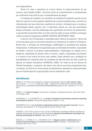 Temas Gerais em Psicologia 2 Capítulo 1 13
sua independência.
Tendo em vista a relevância do vínculo afetivo no desenvolvimento do ser
humano, para Bowlby (2002), “nenhuma forma de comportamento é acompanhada
por sentimento mais forte do que o comportamento de apego”.
A mudança diz respeito a um aumento na confiança do paciente quanto ao seu
poder de superar os seus padrões repetitivos de conduta autodestrutivas, aumento na
compreensão dos seus sintomas e padrões de conduta, motivação para a mudança,
internalização desses ganhos com o tratamento através de uma boa assimilação
desses conteúdos, uma boa elaboração dos significados do término do atendimento,
o que permite ao paciente obter um maior domínio sobre os seus conflitos e conseguir
manter os ganhos terapêuticos (ZANIN; SANTOS; MESTRINER, 2005).
A alta em uma Psicoterapia é assinalada pela melhora do paciente. Várias são
as formas pelas quais se encontram descritos os indicadores de melhora na literatura.
Dentre eles, a remissão da sintomatologia, modificações na qualidade das relações
interpessoais, modificações na capacidade para as atividades de trabalho, capacidade
de admitir e assumir as próprias responsabilidades, modificações na relação com o
terapeuta, capacidade de pensar sobre si mesmo, insight e capacidade de perceber
a si mesmo e aos outros de forma mais realista. Cabe salientar que a avaliação da
possibilidade de o paciente estar em condições de alta não deve ser feita a partir de
apenas um desses indicadores (CORDIOLI, 2009). Por tratar-se de um Serviço de
Plantão Psicológico, a paciente não obteve uma alta do processo propriamente dita,
no entanto, ao final de um breve tempo de atendimento, apresentou comportamentos
que em Psicoterapia de Longa Duração seriam indicadores e alta.
REFERÊNCIAS
ABREU, C. N. A teoria da vinculação e a prática da psicoterapia cognitiva. Rev. bras.ter. cogn., 
Rio de Janeiro ,  v. 1, n. 2, p. 43-58, dez.  2005 .   Disponível em <http://pepsic.bvsalud.org/scielo.
php?script=sci_arttext&pid=S1808-56872005000200005&lng=pt&nrm=iso>. acessos em  10  nov. 
2017.
ABREU, C. N. Teoria do Apego. Fundamentos, Pesquisas e Implicações Clínicas. São Paulo: Casa
do Psicólogo, 2005.
ACKERMAN, S. J.; HILSENROTH, M. J. A review of therapist and techniques positively impacting
the therapeutic alliance. Clinical Psychology Review, 2003, 23, 1-33.
AINSWORTH, M. D. S. An evaluation of adjustment based on the concept of security. Tese de
doutorado não publicada. P. 45. Universidade de Toronto, Canadá: 1940.
ALBERTO, I. M. M. Feios, porcos e maus: do erro fundamental à abordagem sistêmico-ecológica na
avaliação das situações de abuso sexual. Psychologia: Revista da Faculdade de Psycologia e de
Ciências da Educação de Coimbra, 2002, 9(30), p. 69-77.
ARAÚJO, L. C.; VIEIRA, K. F. L.; COUTINHO, M. P. L. Ideação suicida na adolescência: um
enfoque psicossociológico no contexto do ensino médio. Psicologia - Universidade São
Francisco, 2010, 15(1), 47-57.
 