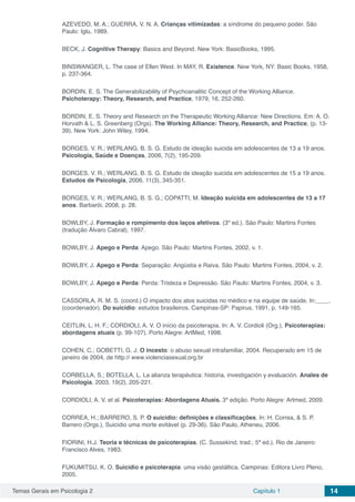 Temas Gerais em Psicologia 2 Capítulo 1 14
AZEVEDO, M. A.; GUERRA, V. N. A. Crianças vitimizadas: a síndrome do pequeno poder. São
Paulo: Iglu, 1989.
BECK, J. Cognitive Therapy: Basics and Beyond. New York: BasicBooks, 1995.
BINSWANGER, L. The case of Ellen West. In MAY, R. Existence. New York, NY: Basic Books, 1958,
p. 237-364.
BORDIN, E. S. The Generabilizability of Psychoanalitic Concept of the Working Alliance.
Psichoterapy: Theory, Research, and Practice, 1979, 16, 252-260.
BORDIN, E. S. Theory and Research on the Therapeutic Working Alliance: New Directions. Em: A. O.
Horvath & L. S. Greenberg (Orgs). The Working Alliance: Theory, Research, and Practice, (p. 13-
39). New York: John Wiley, 1994.
BORGES, V. R.; WERLANG, B. S. G. Estudo de ideação suicida em adolescentes de 13 a 19 anos.
Psicologia, Saúde e Doenças, 2006, 7(2), 195-209.
BORGES, V. R.; WERLANG, B. S. G. Estudo de ideação suicida em adolescentes de 15 a 19 anos.
Estudos de Psicologia, 2006, 11(3), 345-351.
BORGES, V. R.; WERLANG, B. S. G.; COPATTI, M. Ideação suicida em adolescentes de 13 a 17
anos. Barbarói, 2008, p. 28.
BOWLBY, J. Formação e rompimento dos laços afetivos. (3º ed.). São Paulo: Martins Fontes
(tradução Álvaro Cabral), 1997.
BOWLBY, J. Apego e Perda: Apego. São Paulo: Martins Fontes, 2002, v. 1.
BOWLBY, J. Apego e Perda: Separação: Angústia e Raiva. São Paulo: Martins Fontes, 2004, v. 2.
BOWLBY, J. Apego e Perda: Perda: Tristeza e Depressão. São Paulo: Martins Fontes, 2004, v. 3.
CASSORLA, R. M. S. (coord.) O impacto dos atos suicidas no médico e na equipe de saúde. In:____.
(coordenador). Do suicídio: estudos brasileiros. Campinas-SP: Papirus, 1991, p. 149-165.
CEITLIN, L. H. F.; CORDIOLI, A. V. O início da psicoterapia. In: A. V. Cordioli (Org.), Psicoterapias:
abordagens atuais (p. 99-107). Porto Alegre: ArtMed, 1998.
COHEN, C.; GOBETTI, G. J. O incesto: o abuso sexual intrafamiliar, 2004. Recuperado em 15 de
janeiro de 2004, de http:// www.violenciasexual.org.br
CORBELLA, S.; BOTELLA, L. La alianza terapéutica: historia, investigación y evaluación. Anales de
Psicologia, 2003, 19(2), 205-221.
CORDIOLI, A. V. et al. Psicoterapias: Abordagens Atuais. 3ª edição. Porto Alegre: Artmed, 2009.
CORREA, H.; BARRERO, S. P. O suicídio: definições e classificações. In: H. Correa, & S. P.
Barrero (Orgs.), Suicídio uma morte evitável (p. 29-36). São Paulo, Atheneu, 2006.
FIORINI, H.J. Teoria e técnicas de psicoterapias. (C. Sussekind, trad.; 5ª ed.). Rio de Janeiro:
Francisco Alves, 1983.
FUKUMITSU, K. O. Suicídio e psicoterapia: uma visão gestáltica. Campinas: Editora Livro Pleno,
2005.
 