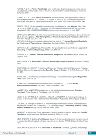 Temas Gerais em Psicologia 2 Capítulo 1 15
FURIGO, R. C. P. L. Plantão Psicológico: Uma contribuição da clínica junguiana para a atenção
psicológica na área da saúde. Tese de Doutorado. Pontifícia Universidade Católica de Campinas,
Campinas, 2006.
FURIGO, R. C. P. L. et al. Plantão psicológico: buscando romper com os parâmetros clássicos
da prática psicoterápica. In: C. Ramos; G. G. Silva & S. Souza; (Org). Práticas psicológicas em
instituições: Uma reflexão sobre os serviços-escola. (pp. 80-98). São Paulo: Editora Vetor, 2006.
GOMES, F. M. D. Plantão psicológico: atendimentos em situações de crise. Vínculo,  São Paulo
,  v. 9, n. 2, p. 18-26, jul.  2012 .   Disponível em <http://pepsic.bvsalud.org/scielo.php?script=sci_
arttext&pid=S1806-24902012000200004&lng=pt&nrm=iso>. acessos em  10  nov.  2017.
HENRY, W. H.; STRUPP, H. H. The Interpersonal Alliance as Interpersonal Process. Em: A. O. Horvath
& L. S. Greenberg (Orgs.). The Working Alliance Theory, Research, and Practice (pp.51-84). New
York: John Wiley & Sons, Inc., 1994.
HORVATH, A. O. Psychotherapeutic relationships that work. In 17º Annual Meeting of Society for
the Exploration of Psychotherapy Integration. Santiago de Chile, Chile, 2001.
HORVATH, A. O.; LUBORSKY, L. The role of the therapeutic alliance in psychotherapy. Journal of
Consulting and Clinical Psychology, 1993, 61(4), 561-573.
JAMISON, K. R. Quando a noite cai: entendendo a depressão e o suicídio. Rio de Janeiro, RJ:
Gryphus, 2010.
KIRKPATRICK, L. A. Attachment, Evolution, and the Psychology of Religion. Nova York: Guilford,
2005.
KIRKPATRICK, L.; SHAVER, P. Attachment Theory and Religion. Childhood Attachments, Religious
Beliefs and Conversion. Journal for the Scientific Study of Religion. V. 29, N. 3, Setembro/1990, p.
315-334.
KNOWLTON, L. Psychoanalysis and pharmacotherapy – Incompatible or synergistic? Psychiatric
Times, 1997, v.14, n.6, s/p.
KOVÁCS, M. J. Comportamentos autodestrutivos e o suicídio. In____. (Org.). Morte e
desenvolvimento humano. São Paulo: Casa do Psicólogo, 1992.
LAMBERT, M. J.; ANDERSON. Assessment for the time-limited psychotherapies. American
Psychiatric Press Review of Psychiatry, 1996, 15, 23-42.
LOVISI, G. M.; SANTOS, S. A.; LEGAY, L.; ABELHA, L.; VALENCIA, E. Análise epidemiológica do
suicídio no Brasil entre 1980 e 2006. Revista Brasileira de Psiquiatria, 2009, 31(Supl. II), 86-93.
LUBORSKY, L. Therapeutic alliances as predictors of psychotherapy outcomes: factors explaining
the predictive success. In A. O. Horvath & L. S. Greenberg (Orgs.), The working alliance: Theory,
research and practice (pp. 38-50). New York: Wiley, 1994.
MAHFOUD, M. Introdução. Frutos Maduros do Plantão Psicológico. Mafoud, Miguel (org) Plantão
Psicológico: novos horizontes. São Paulo: editora CI, 2004, p.11- p.14.
MEICHENBAUM, D. Victims of child sexual abuse: A clinical handbook/practical therapist manual
of assessing and treating adults with post-traumatic stress disorder (PTSD). Ontário: Institute Press,
1994.
MIKULINCER, M.; SHAVER, P. R. Attachment in Adulthood – Structure, Dynamics, and Change.
 