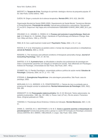 Temas Gerais em Psicologia 2 Capítulo 1 16
Nova York: Guilford, 2010.
MOFFATT, A. Terapia de Crise. Psicologia do oprimido: ideologia e técnica da psiquiatria popular. 6ª.
Ed. São Paulo, Cortez editora, 1983.
OJEDA, M. Origen y evolución de la alianza terapéutica. Revista GPU, 2010, 6(3), 284-295.
Organização Mundial da Saúde [OMS] (2000). Departamento de Saúde Mental. Transtornos Mentais
e Comportamentais. Prevenção do suicídio: manual para professores e educadores. Recuperado:
27 nov.2012. Disponível: http://apps.who.int/iris/bitstream/10665/66801/5/WHO_MNH_MBD_00.3_por.
pdf.
ORLINSKY, D. E.; GRAWE, K.; PARKS, B. K. Process and outcome in psychotherapy- Noch ein
mal. In A. Bergin & J. S. Garfield, (Orgs.), Handbook of Psychotherapy and Behavior Change. New
York: Wiley and Sons, 1994, p. 270-378.
RIBA, M. B. Can a split-treatment model work? Psychiatric Times, 2002, v.19, n.7, s/p.
ROCHA, G. P. et al. Orientações ao pediatra sobre o manejo das drogas psicoativas e antiepilépticas.
Jornal de Pediatria, 2004, p. 45-55.
ROGERS, C. The necessary and sufficient conditions of therapeutic personality change. Journal of
Consulting Psychology, 1957, 21, 95-103.
SANTOS, A. B. B. A primeira hora: as dificuldades e desafios dos profissionais de psicologia em
tratar e compreender pacientes com ideação ou tentativa de suicídio. Tese (Mestrado em Psicologia) -
Instituto de Psicologia, Universidade de São Paulo, São Paulo, 2007, 184 p.
SCHMIDT, M.L.S. Plantão Psicológico, universidade publica e política de saúde mental. Estudos de
Psicologia. Campinas, 2004, vol. 21, p. 173 – 192.
STERIAN, A. Emergências Psiquiátricas: Uma abordagem psicanalítica. São Paulo: casa do
psicólogo, 2003.
WERLANG, B. S. G.; BORGES, V. R.; FENSTERSEIFER, L. Fatores de risco ou proteção para a
presença de ideação suicida na adolescência. Revista Interamericana de Psicologia, 2005, 39(2),
259- 266.
WINNICOTT, D. W. Preocupação materna primária. Em: D. W. Winnicott, Textos selecionados: da
pediatria à psicanálise, 1982, (pp. 491-498). (J. Russo, trad.) (2ª.ed.). Rio de Janeiro: Franscisco
Alves. (Original publicado em 1956).
YOSHIDA, E. Psicoterapia Breve Dinâmica: Critérios de Indicação. Revista Mackenzie, 2001, 3, 43-
51.
ZANIN, D.. SANTOS, M. A.; MESTRINER, S. M. M. E. Como o paciente assimila a interpretação do
psicoterapeuta? Construindo pontes entre o pensar e o sentir IN Formação em Psicologia: processos
clínicos SANTOS, M.A. SIMON, l. MELOSILVA, l.l. (orgs)– São Paulo: Vetor, 2005.
 